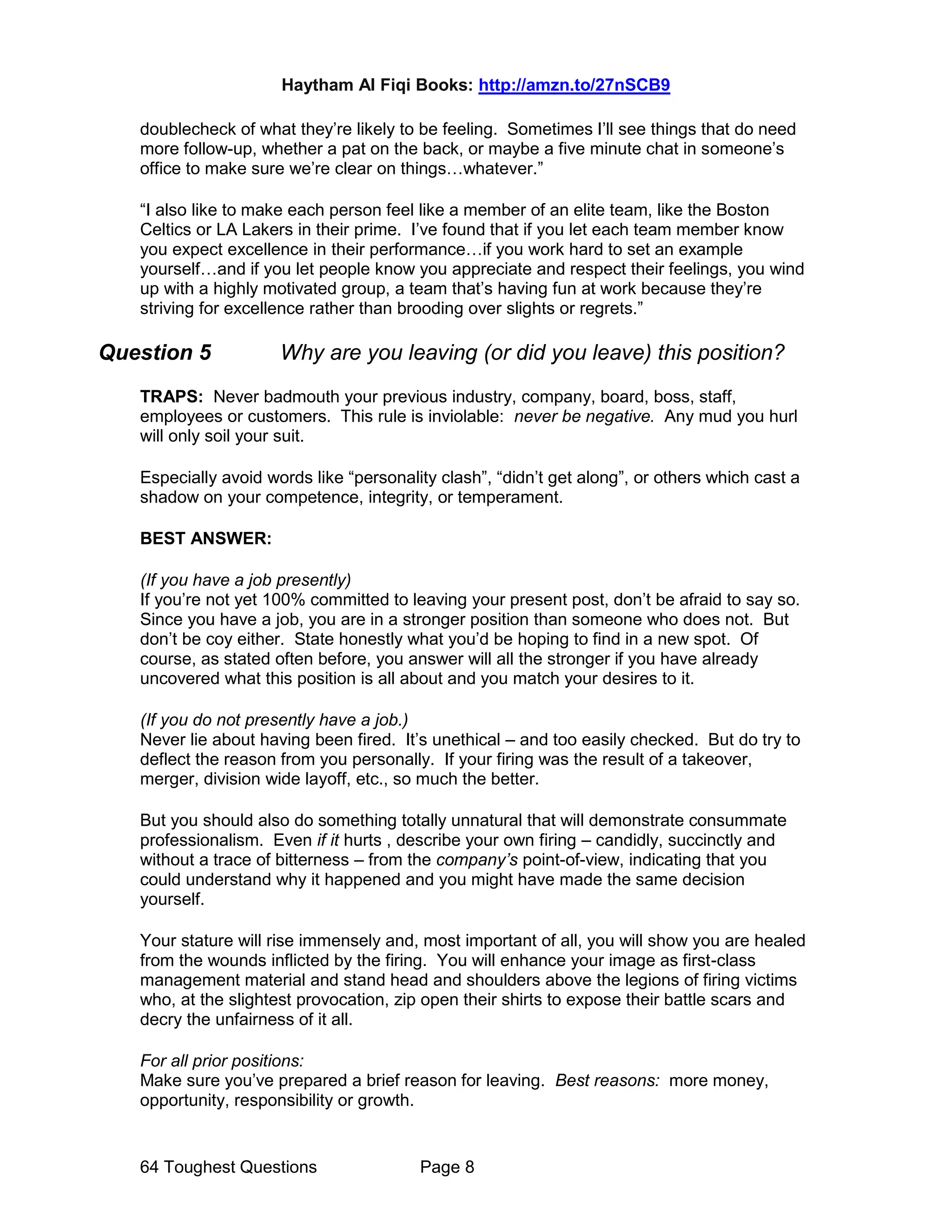 Haytham Al Fiqi Books: http://amzn.to/27nSCB9
64 Toughest Questions Page 8
doublecheck of what they’re likely to be feeling. Sometimes I’ll see things that do need
more follow-up, whether a pat on the back, or maybe a five minute chat in someone’s
office to make sure we’re clear on things…whatever.”
“I also like to make each person feel like a member of an elite team, like the Boston
Celtics or LA Lakers in their prime. I’ve found that if you let each team member know
you expect excellence in their performance…if you work hard to set an example
yourself…and if you let people know you appreciate and respect their feelings, you wind
up with a highly motivated group, a team that’s having fun at work because they’re
striving for excellence rather than brooding over slights or regrets.”
Question 5 Why are you leaving (or did you leave) this position?
TRAPS: Never badmouth your previous industry, company, board, boss, staff,
employees or customers. This rule is inviolable: never be negative. Any mud you hurl
will only soil your suit.
Especially avoid words like “personality clash”, “didn’t get along”, or others which cast a
shadow on your competence, integrity, or temperament.
BEST ANSWER:
(If you have a job presently)
If you’re not yet 100% committed to leaving your present post, don’t be afraid to say so.
Since you have a job, you are in a stronger position than someone who does not. But
don’t be coy either. State honestly what you’d be hoping to find in a new spot. Of
course, as stated often before, you answer will all the stronger if you have already
uncovered what this position is all about and you match your desires to it.
(If you do not presently have a job.)
Never lie about having been fired. It’s unethical – and too easily checked. But do try to
deflect the reason from you personally. If your firing was the result of a takeover,
merger, division wide layoff, etc., so much the better.
But you should also do something totally unnatural that will demonstrate consummate
professionalism. Even if it hurts , describe your own firing – candidly, succinctly and
without a trace of bitterness – from the company’s point-of-view, indicating that you
could understand why it happened and you might have made the same decision
yourself.
Your stature will rise immensely and, most important of all, you will show you are healed
from the wounds inflicted by the firing. You will enhance your image as first-class
management material and stand head and shoulders above the legions of firing victims
who, at the slightest provocation, zip open their shirts to expose their battle scars and
decry the unfairness of it all.
For all prior positions:
Make sure you’ve prepared a brief reason for leaving. Best reasons: more money,
opportunity, responsibility or growth.
 