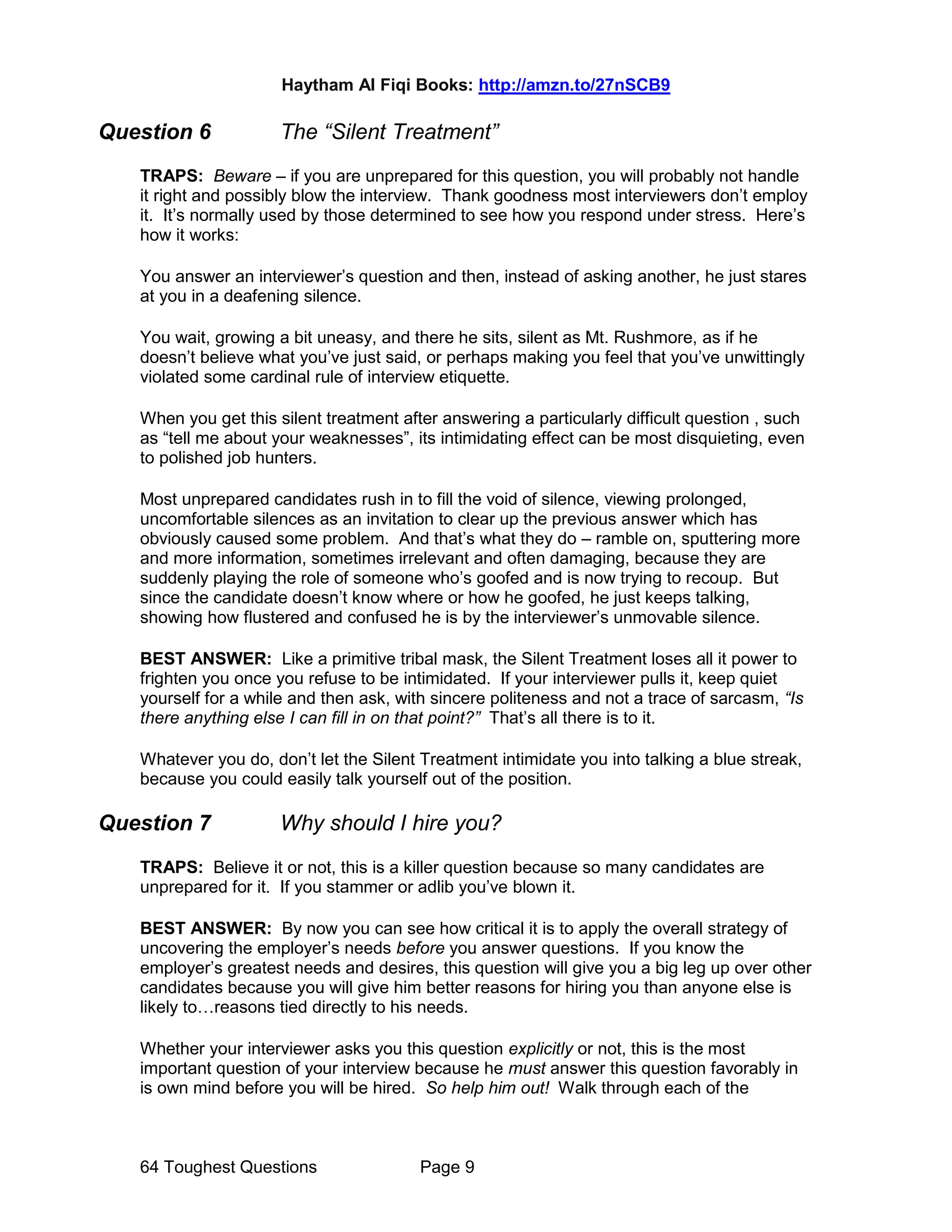Haytham Al Fiqi Books: http://amzn.to/27nSCB9
64 Toughest Questions Page 9
Question 6 The “Silent Treatment”
TRAPS: Beware – if you are unprepared for this question, you will probably not handle
it right and possibly blow the interview. Thank goodness most interviewers don’t employ
it. It’s normally used by those determined to see how you respond under stress. Here’s
how it works:
You answer an interviewer’s question and then, instead of asking another, he just stares
at you in a deafening silence.
You wait, growing a bit uneasy, and there he sits, silent as Mt. Rushmore, as if he
doesn’t believe what you’ve just said, or perhaps making you feel that you’ve unwittingly
violated some cardinal rule of interview etiquette.
When you get this silent treatment after answering a particularly difficult question , such
as “tell me about your weaknesses”, its intimidating effect can be most disquieting, even
to polished job hunters.
Most unprepared candidates rush in to fill the void of silence, viewing prolonged,
uncomfortable silences as an invitation to clear up the previous answer which has
obviously caused some problem. And that’s what they do – ramble on, sputtering more
and more information, sometimes irrelevant and often damaging, because they are
suddenly playing the role of someone who’s goofed and is now trying to recoup. But
since the candidate doesn’t know where or how he goofed, he just keeps talking,
showing how flustered and confused he is by the interviewer’s unmovable silence.
BEST ANSWER: Like a primitive tribal mask, the Silent Treatment loses all it power to
frighten you once you refuse to be intimidated. If your interviewer pulls it, keep quiet
yourself for a while and then ask, with sincere politeness and not a trace of sarcasm, “Is
there anything else I can fill in on that point?” That’s all there is to it.
Whatever you do, don’t let the Silent Treatment intimidate you into talking a blue streak,
because you could easily talk yourself out of the position.
Question 7 Why should I hire you?
TRAPS: Believe it or not, this is a killer question because so many candidates are
unprepared for it. If you stammer or adlib you’ve blown it.
BEST ANSWER: By now you can see how critical it is to apply the overall strategy of
uncovering the employer’s needs before you answer questions. If you know the
employer’s greatest needs and desires, this question will give you a big leg up over other
candidates because you will give him better reasons for hiring you than anyone else is
likely to…reasons tied directly to his needs.
Whether your interviewer asks you this question explicitly or not, this is the most
important question of your interview because he must answer this question favorably in
is own mind before you will be hired. So help him out! Walk through each of the
 