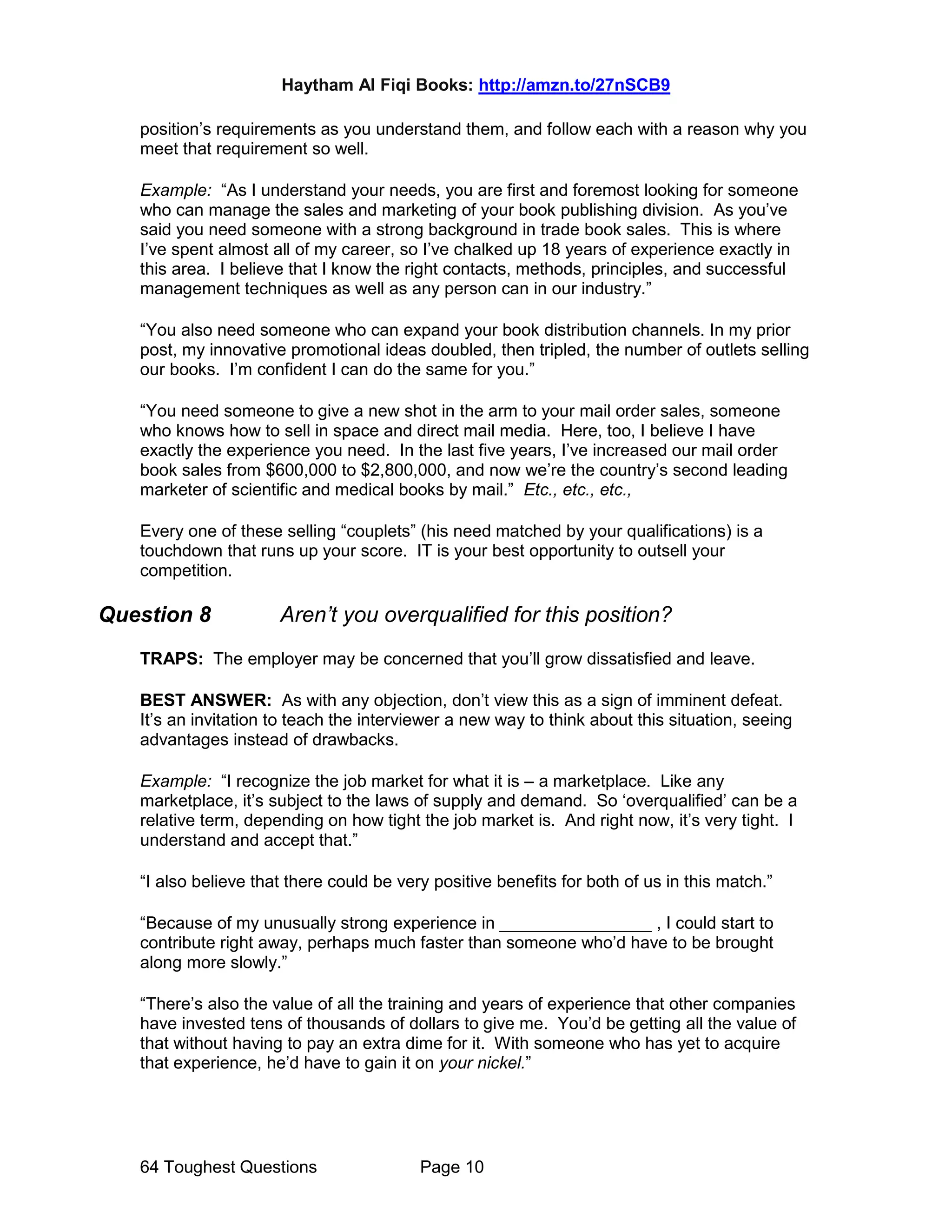 Haytham Al Fiqi Books: http://amzn.to/27nSCB9
64 Toughest Questions Page 10
position’s requirements as you understand them, and follow each with a reason why you
meet that requirement so well.
Example: “As I understand your needs, you are first and foremost looking for someone
who can manage the sales and marketing of your book publishing division. As you’ve
said you need someone with a strong background in trade book sales. This is where
I’ve spent almost all of my career, so I’ve chalked up 18 years of experience exactly in
this area. I believe that I know the right contacts, methods, principles, and successful
management techniques as well as any person can in our industry.”
“You also need someone who can expand your book distribution channels. In my prior
post, my innovative promotional ideas doubled, then tripled, the number of outlets selling
our books. I’m confident I can do the same for you.”
“You need someone to give a new shot in the arm to your mail order sales, someone
who knows how to sell in space and direct mail media. Here, too, I believe I have
exactly the experience you need. In the last five years, I’ve increased our mail order
book sales from $600,000 to $2,800,000, and now we’re the country’s second leading
marketer of scientific and medical books by mail.” Etc., etc., etc.,
Every one of these selling “couplets” (his need matched by your qualifications) is a
touchdown that runs up your score. IT is your best opportunity to outsell your
competition.
Question 8 Aren’t you overqualified for this position?
TRAPS: The employer may be concerned that you’ll grow dissatisfied and leave.
BEST ANSWER: As with any objection, don’t view this as a sign of imminent defeat.
It’s an invitation to teach the interviewer a new way to think about this situation, seeing
advantages instead of drawbacks.
Example: “I recognize the job market for what it is – a marketplace. Like any
marketplace, it’s subject to the laws of supply and demand. So ‘overqualified’ can be a
relative term, depending on how tight the job market is. And right now, it’s very tight. I
understand and accept that.”
“I also believe that there could be very positive benefits for both of us in this match.”
“Because of my unusually strong experience in ________________ , I could start to
contribute right away, perhaps much faster than someone who’d have to be brought
along more slowly.”
“There’s also the value of all the training and years of experience that other companies
have invested tens of thousands of dollars to give me. You’d be getting all the value of
that without having to pay an extra dime for it. With someone who has yet to acquire
that experience, he’d have to gain it on your nickel.”
 