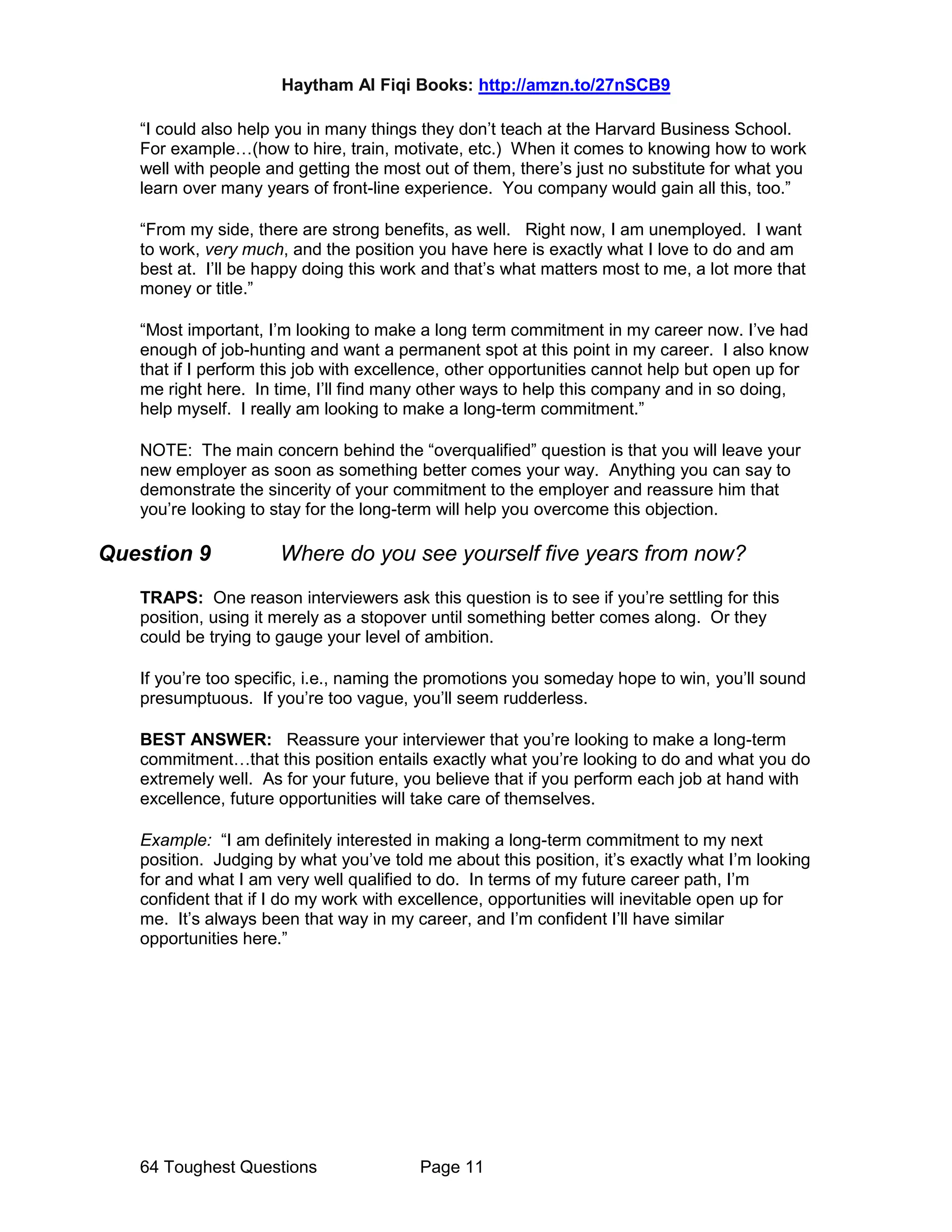 Haytham Al Fiqi Books: http://amzn.to/27nSCB9
64 Toughest Questions Page 11
“I could also help you in many things they don’t teach at the Harvard Business School.
For example…(how to hire, train, motivate, etc.) When it comes to knowing how to work
well with people and getting the most out of them, there’s just no substitute for what you
learn over many years of front-line experience. You company would gain all this, too.”
“From my side, there are strong benefits, as well. Right now, I am unemployed. I want
to work, very much, and the position you have here is exactly what I love to do and am
best at. I’ll be happy doing this work and that’s what matters most to me, a lot more that
money or title.”
“Most important, I’m looking to make a long term commitment in my career now. I’ve had
enough of job-hunting and want a permanent spot at this point in my career. I also know
that if I perform this job with excellence, other opportunities cannot help but open up for
me right here. In time, I’ll find many other ways to help this company and in so doing,
help myself. I really am looking to make a long-term commitment.”
NOTE: The main concern behind the “overqualified” question is that you will leave your
new employer as soon as something better comes your way. Anything you can say to
demonstrate the sincerity of your commitment to the employer and reassure him that
you’re looking to stay for the long-term will help you overcome this objection.
Question 9 Where do you see yourself five years from now?
TRAPS: One reason interviewers ask this question is to see if you’re settling for this
position, using it merely as a stopover until something better comes along. Or they
could be trying to gauge your level of ambition.
If you’re too specific, i.e., naming the promotions you someday hope to win, you’ll sound
presumptuous. If you’re too vague, you’ll seem rudderless.
BEST ANSWER: Reassure your interviewer that you’re looking to make a long-term
commitment…that this position entails exactly what you’re looking to do and what you do
extremely well. As for your future, you believe that if you perform each job at hand with
excellence, future opportunities will take care of themselves.
Example: “I am definitely interested in making a long-term commitment to my next
position. Judging by what you’ve told me about this position, it’s exactly what I’m looking
for and what I am very well qualified to do. In terms of my future career path, I’m
confident that if I do my work with excellence, opportunities will inevitable open up for
me. It’s always been that way in my career, and I’m confident I’ll have similar
opportunities here.”
 