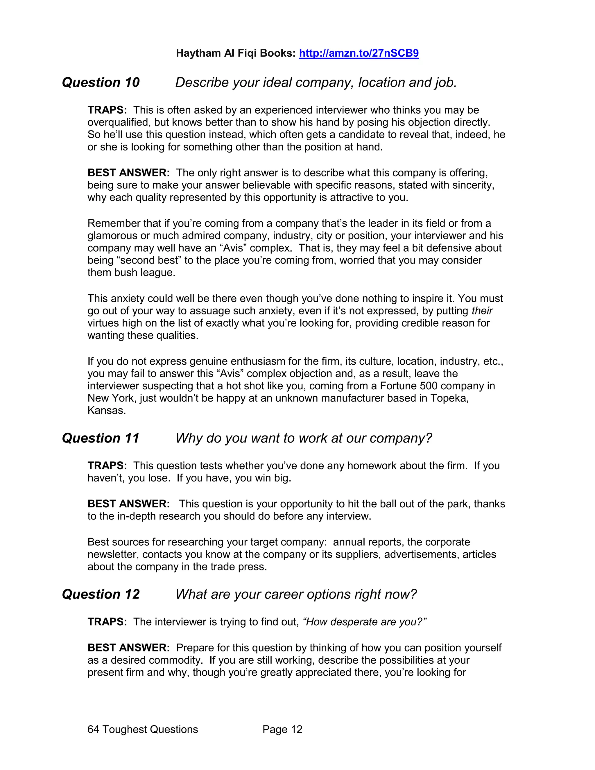 Haytham Al Fiqi Books: http://amzn.to/27nSCB9
64 Toughest Questions Page 12
Question 10 Describe your ideal company, location and job.
TRAPS: This is often asked by an experienced interviewer who thinks you may be
overqualified, but knows better than to show his hand by posing his objection directly.
So he’ll use this question instead, which often gets a candidate to reveal that, indeed, he
or she is looking for something other than the position at hand.
BEST ANSWER: The only right answer is to describe what this company is offering,
being sure to make your answer believable with specific reasons, stated with sincerity,
why each quality represented by this opportunity is attractive to you.
Remember that if you’re coming from a company that’s the leader in its field or from a
glamorous or much admired company, industry, city or position, your interviewer and his
company may well have an “Avis” complex. That is, they may feel a bit defensive about
being “second best” to the place you’re coming from, worried that you may consider
them bush league.
This anxiety could well be there even though you’ve done nothing to inspire it. You must
go out of your way to assuage such anxiety, even if it’s not expressed, by putting their
virtues high on the list of exactly what you’re looking for, providing credible reason for
wanting these qualities.
If you do not express genuine enthusiasm for the firm, its culture, location, industry, etc.,
you may fail to answer this “Avis” complex objection and, as a result, leave the
interviewer suspecting that a hot shot like you, coming from a Fortune 500 company in
New York, just wouldn’t be happy at an unknown manufacturer based in Topeka,
Kansas.
Question 11 Why do you want to work at our company?
TRAPS: This question tests whether you’ve done any homework about the firm. If you
haven’t, you lose. If you have, you win big.
BEST ANSWER: This question is your opportunity to hit the ball out of the park, thanks
to the in-depth research you should do before any interview.
Best sources for researching your target company: annual reports, the corporate
newsletter, contacts you know at the company or its suppliers, advertisements, articles
about the company in the trade press.
Question 12 What are your career options right now?
TRAPS: The interviewer is trying to find out, “How desperate are you?”
BEST ANSWER: Prepare for this question by thinking of how you can position yourself
as a desired commodity. If you are still working, describe the possibilities at your
present firm and why, though you’re greatly appreciated there, you’re looking for
 