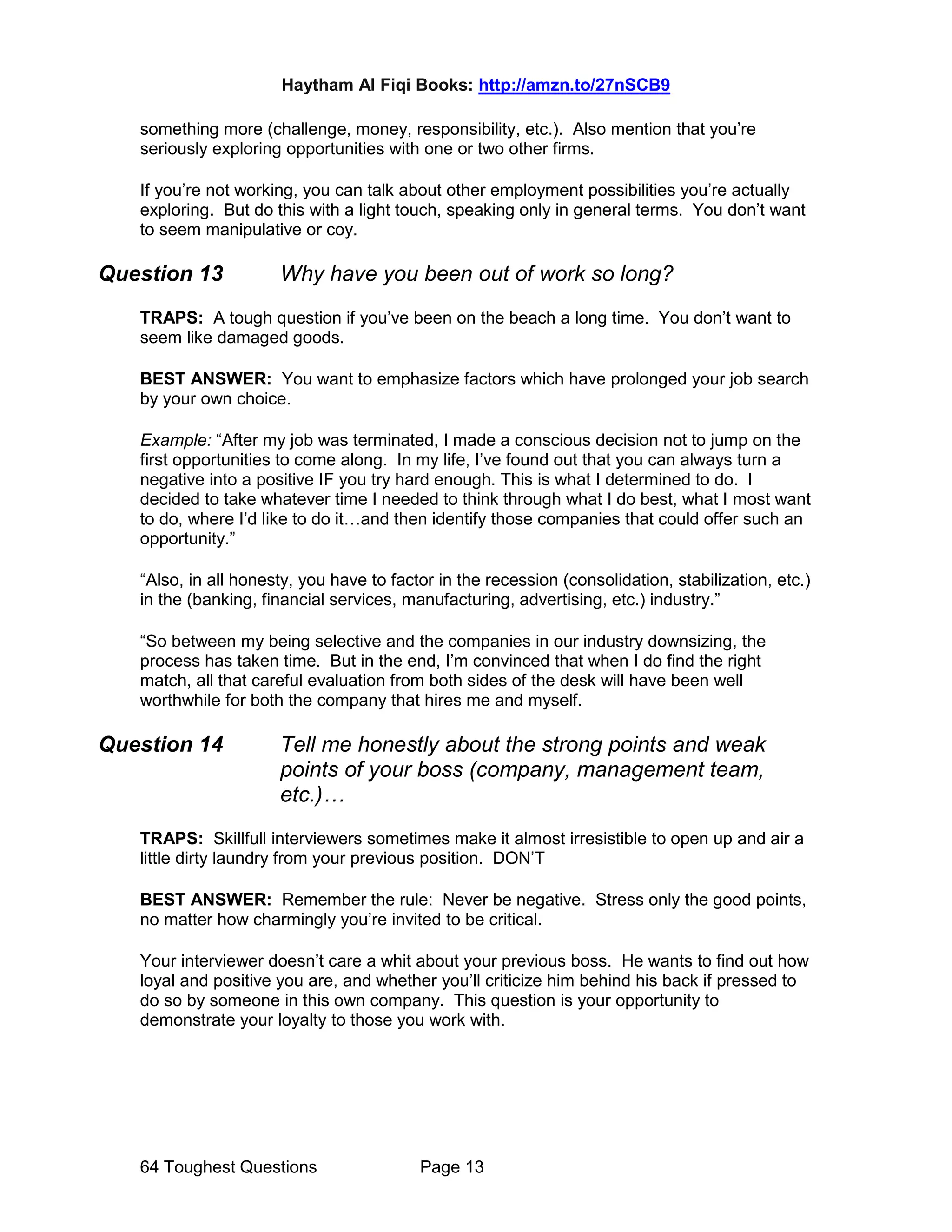 Haytham Al Fiqi Books: http://amzn.to/27nSCB9
64 Toughest Questions Page 13
something more (challenge, money, responsibility, etc.). Also mention that you’re
seriously exploring opportunities with one or two other firms.
If you’re not working, you can talk about other employment possibilities you’re actually
exploring. But do this with a light touch, speaking only in general terms. You don’t want
to seem manipulative or coy.
Question 13 Why have you been out of work so long?
TRAPS: A tough question if you’ve been on the beach a long time. You don’t want to
seem like damaged goods.
BEST ANSWER: You want to emphasize factors which have prolonged your job search
by your own choice.
Example: “After my job was terminated, I made a conscious decision not to jump on the
first opportunities to come along. In my life, I’ve found out that you can always turn a
negative into a positive IF you try hard enough. This is what I determined to do. I
decided to take whatever time I needed to think through what I do best, what I most want
to do, where I’d like to do it…and then identify those companies that could offer such an
opportunity.”
“Also, in all honesty, you have to factor in the recession (consolidation, stabilization, etc.)
in the (banking, financial services, manufacturing, advertising, etc.) industry.”
“So between my being selective and the companies in our industry downsizing, the
process has taken time. But in the end, I’m convinced that when I do find the right
match, all that careful evaluation from both sides of the desk will have been well
worthwhile for both the company that hires me and myself.
Question 14 Tell me honestly about the strong points and weak
points of your boss (company, management team,
etc.)…
TRAPS: Skillfull interviewers sometimes make it almost irresistible to open up and air a
little dirty laundry from your previous position. DON’T
BEST ANSWER: Remember the rule: Never be negative. Stress only the good points,
no matter how charmingly you’re invited to be critical.
Your interviewer doesn’t care a whit about your previous boss. He wants to find out how
loyal and positive you are, and whether you’ll criticize him behind his back if pressed to
do so by someone in this own company. This question is your opportunity to
demonstrate your loyalty to those you work with.
 