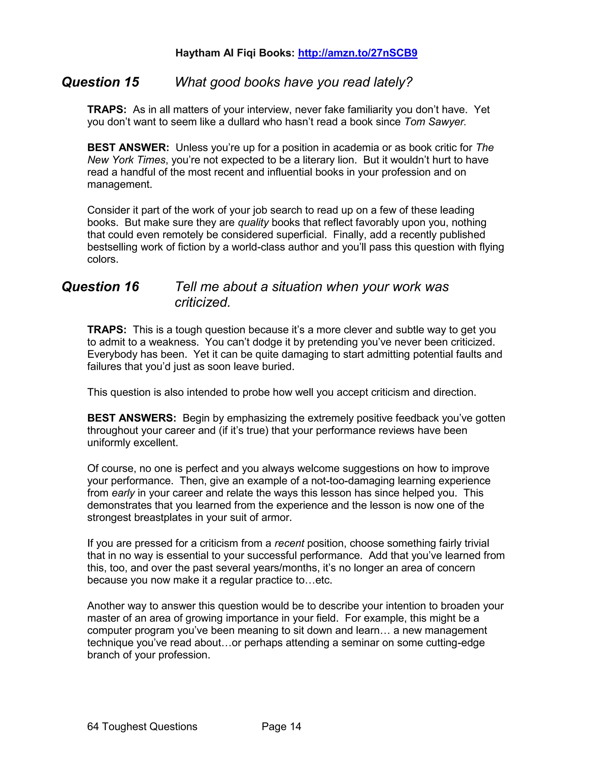Haytham Al Fiqi Books: http://amzn.to/27nSCB9
64 Toughest Questions Page 14
Question 15 What good books have you read lately?
TRAPS: As in all matters of your interview, never fake familiarity you don’t have. Yet
you don’t want to seem like a dullard who hasn’t read a book since Tom Sawyer.
BEST ANSWER: Unless you’re up for a position in academia or as book critic for The
New York Times, you’re not expected to be a literary lion. But it wouldn’t hurt to have
read a handful of the most recent and influential books in your profession and on
management.
Consider it part of the work of your job search to read up on a few of these leading
books. But make sure they are quality books that reflect favorably upon you, nothing
that could even remotely be considered superficial. Finally, add a recently published
bestselling work of fiction by a world-class author and you’ll pass this question with flying
colors.
Question 16 Tell me about a situation when your work was
criticized.
TRAPS: This is a tough question because it’s a more clever and subtle way to get you
to admit to a weakness. You can’t dodge it by pretending you’ve never been criticized.
Everybody has been. Yet it can be quite damaging to start admitting potential faults and
failures that you’d just as soon leave buried.
This question is also intended to probe how well you accept criticism and direction.
BEST ANSWERS: Begin by emphasizing the extremely positive feedback you’ve gotten
throughout your career and (if it’s true) that your performance reviews have been
uniformly excellent.
Of course, no one is perfect and you always welcome suggestions on how to improve
your performance. Then, give an example of a not-too-damaging learning experience
from early in your career and relate the ways this lesson has since helped you. This
demonstrates that you learned from the experience and the lesson is now one of the
strongest breastplates in your suit of armor.
If you are pressed for a criticism from a recent position, choose something fairly trivial
that in no way is essential to your successful performance. Add that you’ve learned from
this, too, and over the past several years/months, it’s no longer an area of concern
because you now make it a regular practice to…etc.
Another way to answer this question would be to describe your intention to broaden your
master of an area of growing importance in your field. For example, this might be a
computer program you’ve been meaning to sit down and learn… a new management
technique you’ve read about…or perhaps attending a seminar on some cutting-edge
branch of your profession.
 