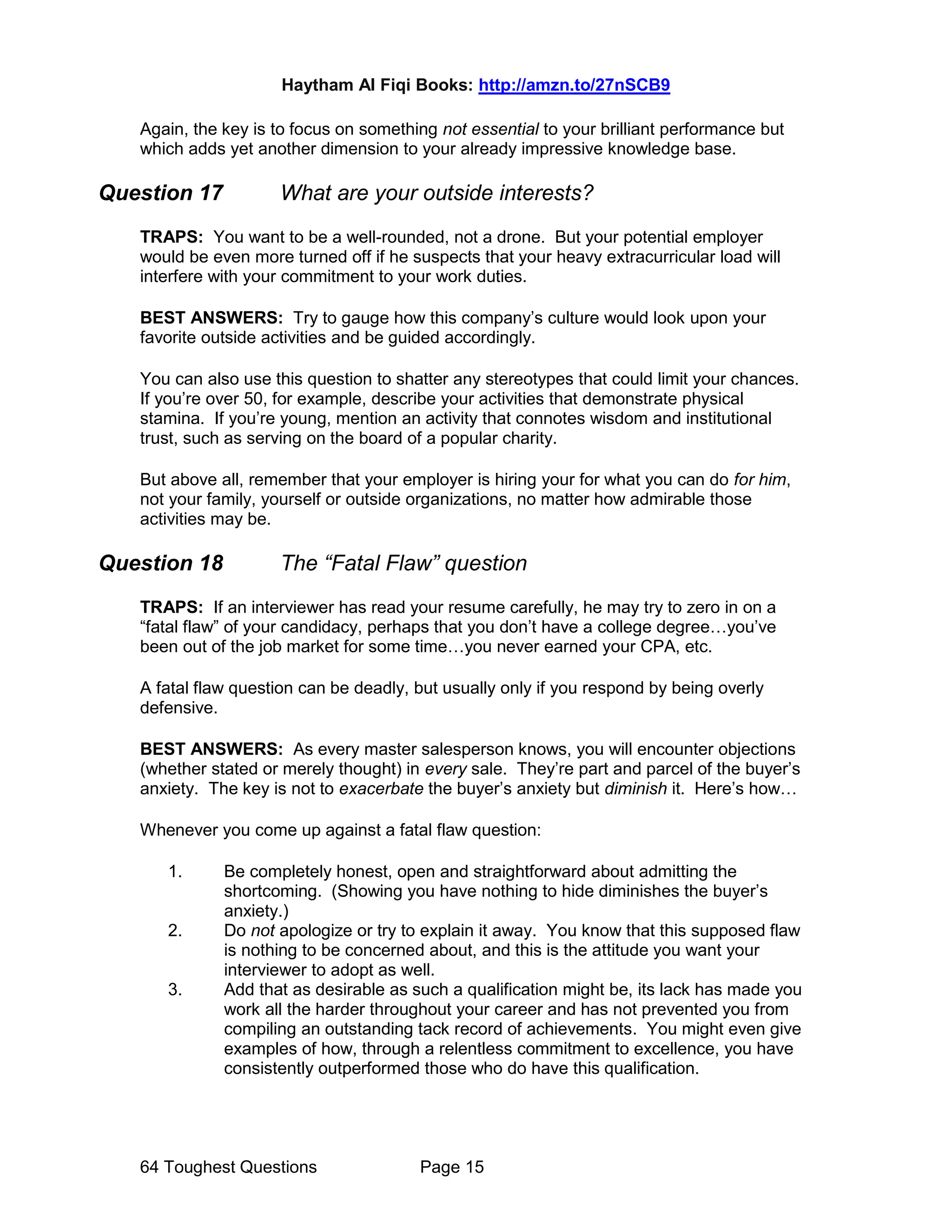 Haytham Al Fiqi Books: http://amzn.to/27nSCB9
64 Toughest Questions Page 15
Again, the key is to focus on something not essential to your brilliant performance but
which adds yet another dimension to your already impressive knowledge base.
Question 17 What are your outside interests?
TRAPS: You want to be a well-rounded, not a drone. But your potential employer
would be even more turned off if he suspects that your heavy extracurricular load will
interfere with your commitment to your work duties.
BEST ANSWERS: Try to gauge how this company’s culture would look upon your
favorite outside activities and be guided accordingly.
You can also use this question to shatter any stereotypes that could limit your chances.
If you’re over 50, for example, describe your activities that demonstrate physical
stamina. If you’re young, mention an activity that connotes wisdom and institutional
trust, such as serving on the board of a popular charity.
But above all, remember that your employer is hiring your for what you can do for him,
not your family, yourself or outside organizations, no matter how admirable those
activities may be.
Question 18 The “Fatal Flaw” question
TRAPS: If an interviewer has read your resume carefully, he may try to zero in on a
“fatal flaw” of your candidacy, perhaps that you don’t have a college degree…you’ve
been out of the job market for some time…you never earned your CPA, etc.
A fatal flaw question can be deadly, but usually only if you respond by being overly
defensive.
BEST ANSWERS: As every master salesperson knows, you will encounter objections
(whether stated or merely thought) in every sale. They’re part and parcel of the buyer’s
anxiety. The key is not to exacerbate the buyer’s anxiety but diminish it. Here’s how…
Whenever you come up against a fatal flaw question:
1. Be completely honest, open and straightforward about admitting the
shortcoming. (Showing you have nothing to hide diminishes the buyer’s
anxiety.)
2. Do not apologize or try to explain it away. You know that this supposed flaw
is nothing to be concerned about, and this is the attitude you want your
interviewer to adopt as well.
3. Add that as desirable as such a qualification might be, its lack has made you
work all the harder throughout your career and has not prevented you from
compiling an outstanding tack record of achievements. You might even give
examples of how, through a relentless commitment to excellence, you have
consistently outperformed those who do have this qualification.
 