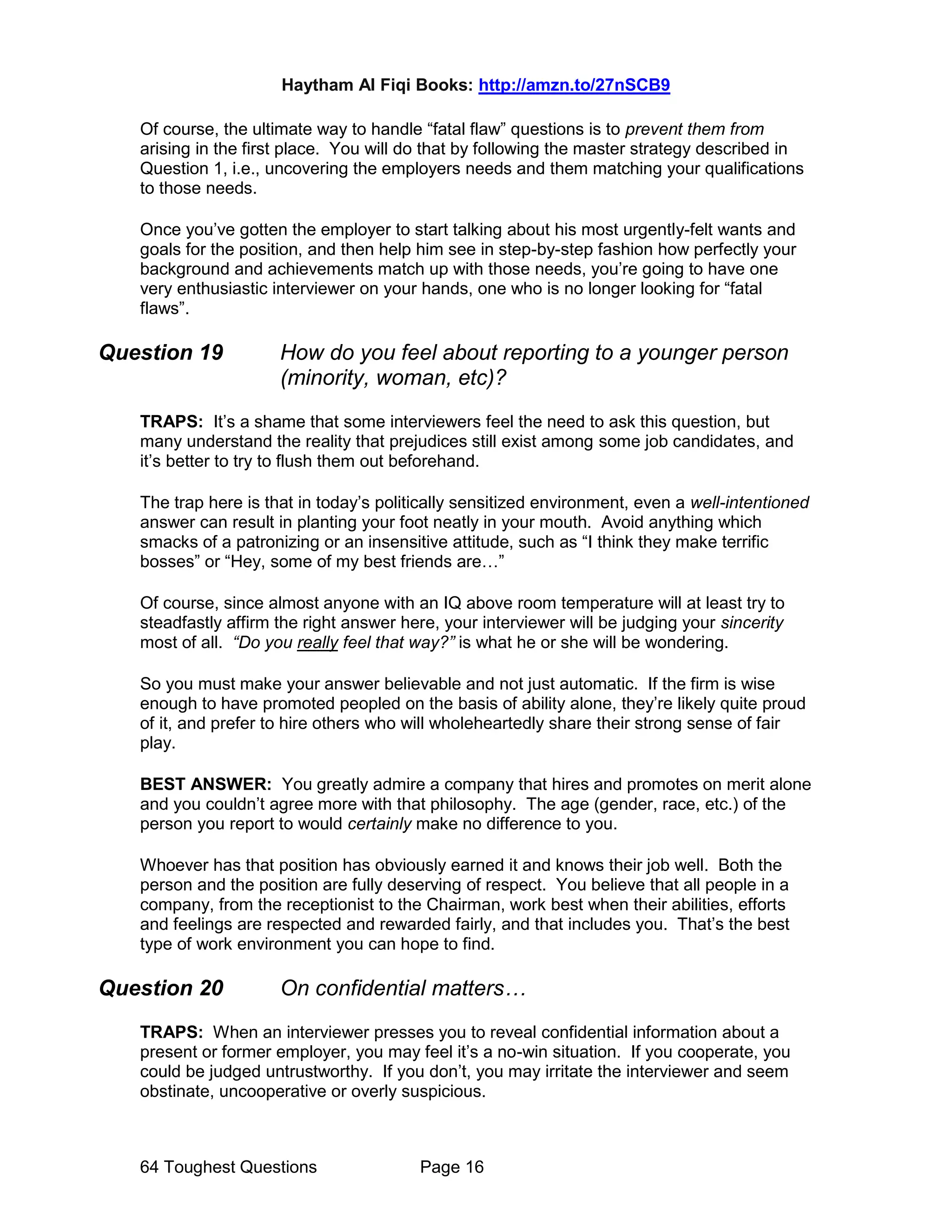 Haytham Al Fiqi Books: http://amzn.to/27nSCB9
64 Toughest Questions Page 16
Of course, the ultimate way to handle “fatal flaw” questions is to prevent them from
arising in the first place. You will do that by following the master strategy described in
Question 1, i.e., uncovering the employers needs and them matching your qualifications
to those needs.
Once you’ve gotten the employer to start talking about his most urgently-felt wants and
goals for the position, and then help him see in step-by-step fashion how perfectly your
background and achievements match up with those needs, you’re going to have one
very enthusiastic interviewer on your hands, one who is no longer looking for “fatal
flaws”.
Question 19 How do you feel about reporting to a younger person
(minority, woman, etc)?
TRAPS: It’s a shame that some interviewers feel the need to ask this question, but
many understand the reality that prejudices still exist among some job candidates, and
it’s better to try to flush them out beforehand.
The trap here is that in today’s politically sensitized environment, even a well-intentioned
answer can result in planting your foot neatly in your mouth. Avoid anything which
smacks of a patronizing or an insensitive attitude, such as “I think they make terrific
bosses” or “Hey, some of my best friends are…”
Of course, since almost anyone with an IQ above room temperature will at least try to
steadfastly affirm the right answer here, your interviewer will be judging your sincerity
most of all. “Do you really feel that way?” is what he or she will be wondering.
So you must make your answer believable and not just automatic. If the firm is wise
enough to have promoted peopled on the basis of ability alone, they’re likely quite proud
of it, and prefer to hire others who will wholeheartedly share their strong sense of fair
play.
BEST ANSWER: You greatly admire a company that hires and promotes on merit alone
and you couldn’t agree more with that philosophy. The age (gender, race, etc.) of the
person you report to would certainly make no difference to you.
Whoever has that position has obviously earned it and knows their job well. Both the
person and the position are fully deserving of respect. You believe that all people in a
company, from the receptionist to the Chairman, work best when their abilities, efforts
and feelings are respected and rewarded fairly, and that includes you. That’s the best
type of work environment you can hope to find.
Question 20 On confidential matters…
TRAPS: When an interviewer presses you to reveal confidential information about a
present or former employer, you may feel it’s a no-win situation. If you cooperate, you
could be judged untrustworthy. If you don’t, you may irritate the interviewer and seem
obstinate, uncooperative or overly suspicious.
 