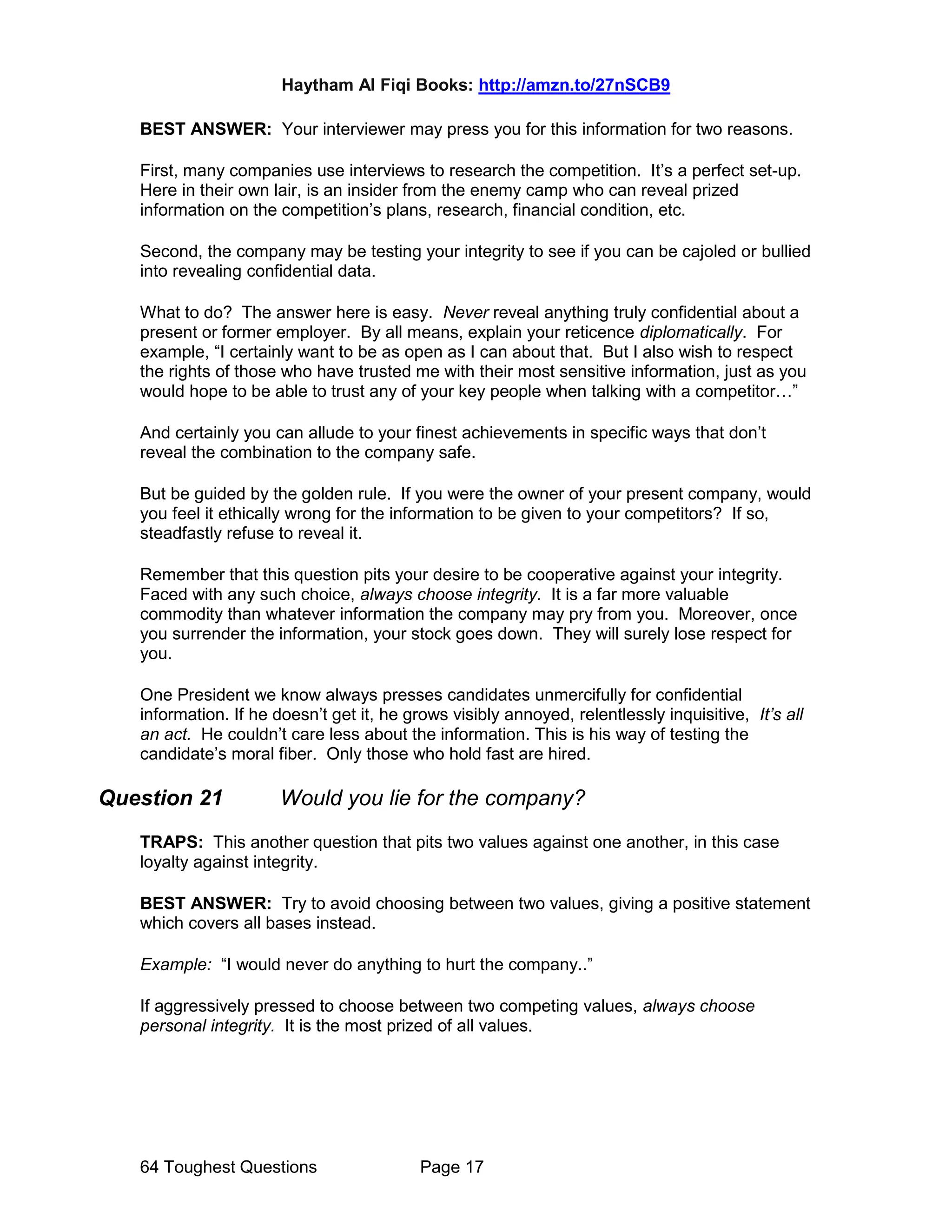 Haytham Al Fiqi Books: http://amzn.to/27nSCB9
64 Toughest Questions Page 17
BEST ANSWER: Your interviewer may press you for this information for two reasons.
First, many companies use interviews to research the competition. It’s a perfect set-up.
Here in their own lair, is an insider from the enemy camp who can reveal prized
information on the competition’s plans, research, financial condition, etc.
Second, the company may be testing your integrity to see if you can be cajoled or bullied
into revealing confidential data.
What to do? The answer here is easy. Never reveal anything truly confidential about a
present or former employer. By all means, explain your reticence diplomatically. For
example, “I certainly want to be as open as I can about that. But I also wish to respect
the rights of those who have trusted me with their most sensitive information, just as you
would hope to be able to trust any of your key people when talking with a competitor…”
And certainly you can allude to your finest achievements in specific ways that don’t
reveal the combination to the company safe.
But be guided by the golden rule. If you were the owner of your present company, would
you feel it ethically wrong for the information to be given to your competitors? If so,
steadfastly refuse to reveal it.
Remember that this question pits your desire to be cooperative against your integrity.
Faced with any such choice, always choose integrity. It is a far more valuable
commodity than whatever information the company may pry from you. Moreover, once
you surrender the information, your stock goes down. They will surely lose respect for
you.
One President we know always presses candidates unmercifully for confidential
information. If he doesn’t get it, he grows visibly annoyed, relentlessly inquisitive, It’s all
an act. He couldn’t care less about the information. This is his way of testing the
candidate’s moral fiber. Only those who hold fast are hired.
Question 21 Would you lie for the company?
TRAPS: This another question that pits two values against one another, in this case
loyalty against integrity.
BEST ANSWER: Try to avoid choosing between two values, giving a positive statement
which covers all bases instead.
Example: “I would never do anything to hurt the company..”
If aggressively pressed to choose between two competing values, always choose
personal integrity. It is the most prized of all values.
 