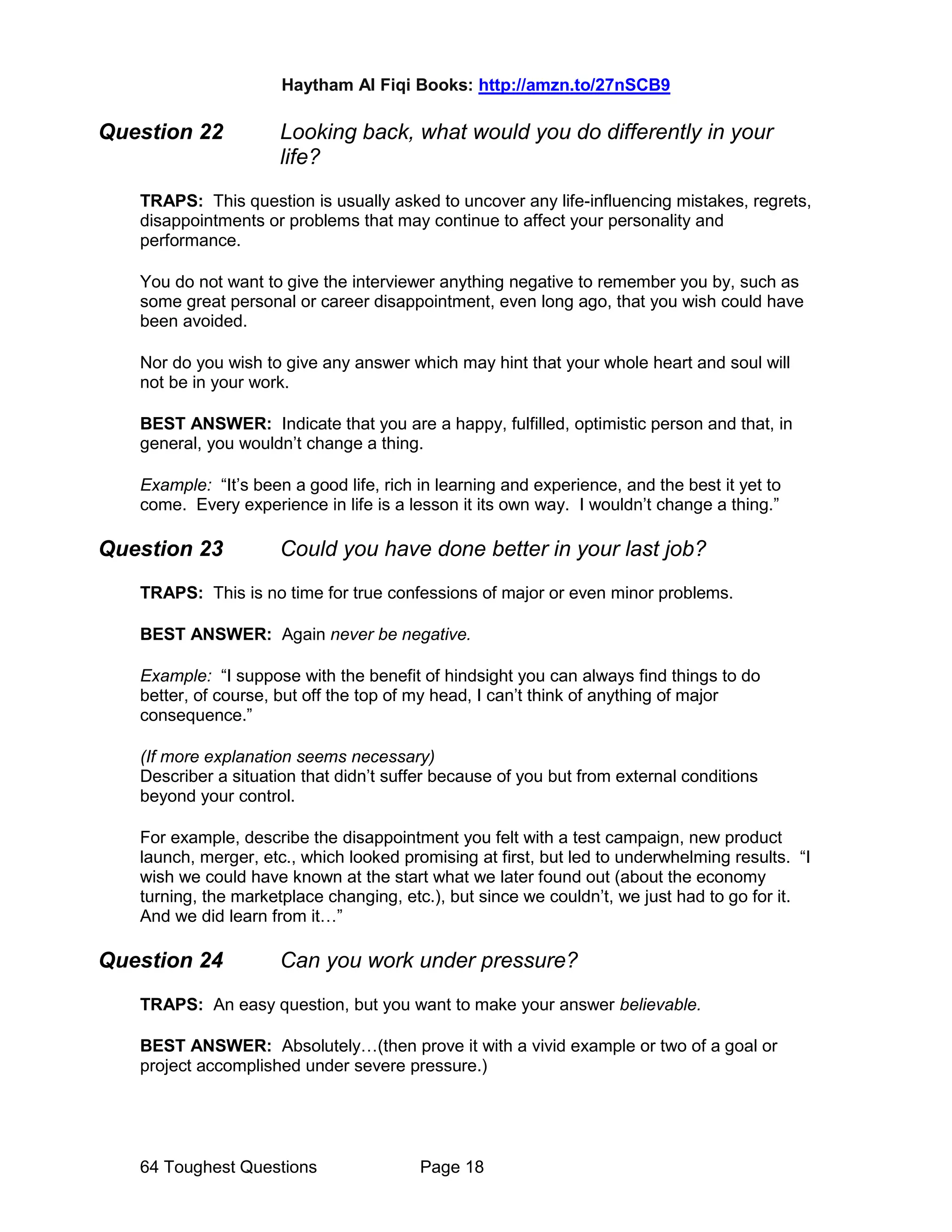 Haytham Al Fiqi Books: http://amzn.to/27nSCB9
64 Toughest Questions Page 18
Question 22 Looking back, what would you do differently in your
life?
TRAPS: This question is usually asked to uncover any life-influencing mistakes, regrets,
disappointments or problems that may continue to affect your personality and
performance.
You do not want to give the interviewer anything negative to remember you by, such as
some great personal or career disappointment, even long ago, that you wish could have
been avoided.
Nor do you wish to give any answer which may hint that your whole heart and soul will
not be in your work.
BEST ANSWER: Indicate that you are a happy, fulfilled, optimistic person and that, in
general, you wouldn’t change a thing.
Example: “It’s been a good life, rich in learning and experience, and the best it yet to
come. Every experience in life is a lesson it its own way. I wouldn’t change a thing.”
Question 23 Could you have done better in your last job?
TRAPS: This is no time for true confessions of major or even minor problems.
BEST ANSWER: Again never be negative.
Example: “I suppose with the benefit of hindsight you can always find things to do
better, of course, but off the top of my head, I can’t think of anything of major
consequence.”
(If more explanation seems necessary)
Describer a situation that didn’t suffer because of you but from external conditions
beyond your control.
For example, describe the disappointment you felt with a test campaign, new product
launch, merger, etc., which looked promising at first, but led to underwhelming results. “I
wish we could have known at the start what we later found out (about the economy
turning, the marketplace changing, etc.), but since we couldn’t, we just had to go for it.
And we did learn from it…”
Question 24 Can you work under pressure?
TRAPS: An easy question, but you want to make your answer believable.
BEST ANSWER: Absolutely…(then prove it with a vivid example or two of a goal or
project accomplished under severe pressure.)
 