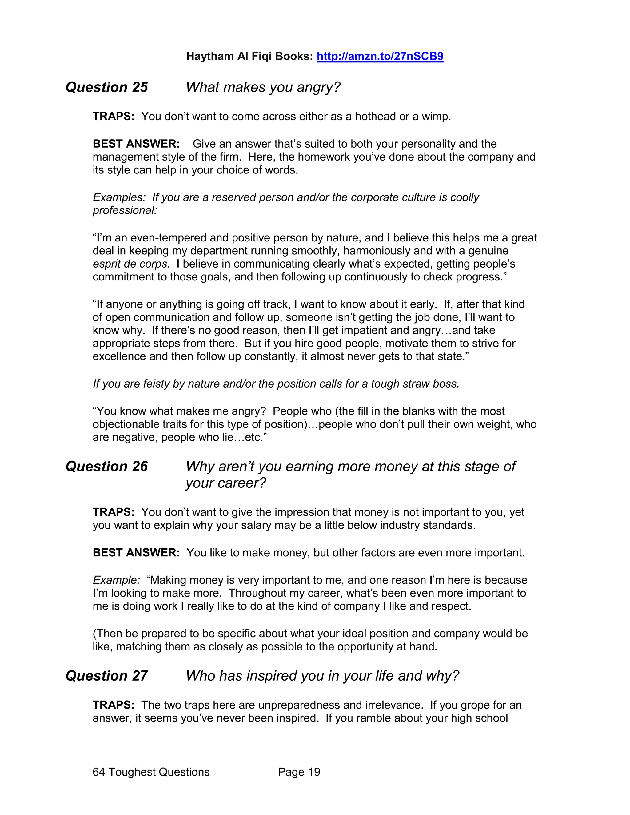 Haytham Al Fiqi Books: http://amzn.to/27nSCB9
64 Toughest Questions Page 19
Question 25 What makes you angry?
TRAPS: You don’t want to come across either as a hothead or a wimp.
BEST ANSWER: Give an answer that’s suited to both your personality and the
management style of the firm. Here, the homework you’ve done about the company and
its style can help in your choice of words.
Examples: If you are a reserved person and/or the corporate culture is coolly
professional:
“I’m an even-tempered and positive person by nature, and I believe this helps me a great
deal in keeping my department running smoothly, harmoniously and with a genuine
esprit de corps. I believe in communicating clearly what’s expected, getting people’s
commitment to those goals, and then following up continuously to check progress.”
“If anyone or anything is going off track, I want to know about it early. If, after that kind
of open communication and follow up, someone isn’t getting the job done, I’ll want to
know why. If there’s no good reason, then I’ll get impatient and angry…and take
appropriate steps from there. But if you hire good people, motivate them to strive for
excellence and then follow up constantly, it almost never gets to that state.”
If you are feisty by nature and/or the position calls for a tough straw boss.
“You know what makes me angry? People who (the fill in the blanks with the most
objectionable traits for this type of position)…people who don’t pull their own weight, who
are negative, people who lie…etc.”
Question 26 Why aren’t you earning more money at this stage of
your career?
TRAPS: You don’t want to give the impression that money is not important to you, yet
you want to explain why your salary may be a little below industry standards.
BEST ANSWER: You like to make money, but other factors are even more important.
Example: “Making money is very important to me, and one reason I’m here is because
I’m looking to make more. Throughout my career, what’s been even more important to
me is doing work I really like to do at the kind of company I like and respect.
(Then be prepared to be specific about what your ideal position and company would be
like, matching them as closely as possible to the opportunity at hand.
Question 27 Who has inspired you in your life and why?
TRAPS: The two traps here are unpreparedness and irrelevance. If you grope for an
answer, it seems you’ve never been inspired. If you ramble about your high school
 