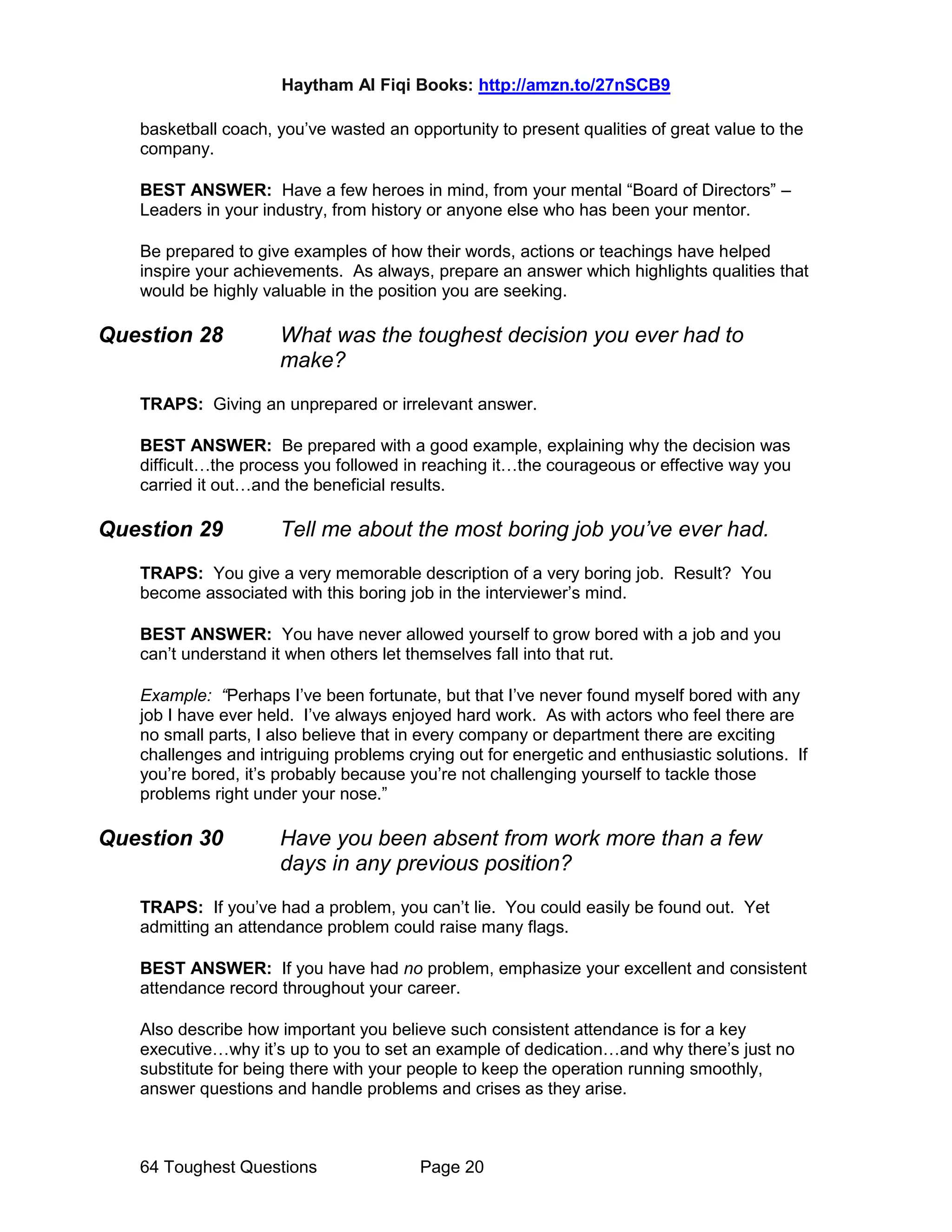 Haytham Al Fiqi Books: http://amzn.to/27nSCB9
64 Toughest Questions Page 20
basketball coach, you’ve wasted an opportunity to present qualities of great value to the
company.
BEST ANSWER: Have a few heroes in mind, from your mental “Board of Directors” –
Leaders in your industry, from history or anyone else who has been your mentor.
Be prepared to give examples of how their words, actions or teachings have helped
inspire your achievements. As always, prepare an answer which highlights qualities that
would be highly valuable in the position you are seeking.
Question 28 What was the toughest decision you ever had to
make?
TRAPS: Giving an unprepared or irrelevant answer.
BEST ANSWER: Be prepared with a good example, explaining why the decision was
difficult…the process you followed in reaching it…the courageous or effective way you
carried it out…and the beneficial results.
Question 29 Tell me about the most boring job you’ve ever had.
TRAPS: You give a very memorable description of a very boring job. Result? You
become associated with this boring job in the interviewer’s mind.
BEST ANSWER: You have never allowed yourself to grow bored with a job and you
can’t understand it when others let themselves fall into that rut.
Example: “Perhaps I’ve been fortunate, but that I’ve never found myself bored with any
job I have ever held. I’ve always enjoyed hard work. As with actors who feel there are
no small parts, I also believe that in every company or department there are exciting
challenges and intriguing problems crying out for energetic and enthusiastic solutions. If
you’re bored, it’s probably because you’re not challenging yourself to tackle those
problems right under your nose.”
Question 30 Have you been absent from work more than a few
days in any previous position?
TRAPS: If you’ve had a problem, you can’t lie. You could easily be found out. Yet
admitting an attendance problem could raise many flags.
BEST ANSWER: If you have had no problem, emphasize your excellent and consistent
attendance record throughout your career.
Also describe how important you believe such consistent attendance is for a key
executive…why it’s up to you to set an example of dedication…and why there’s just no
substitute for being there with your people to keep the operation running smoothly,
answer questions and handle problems and crises as they arise.
 