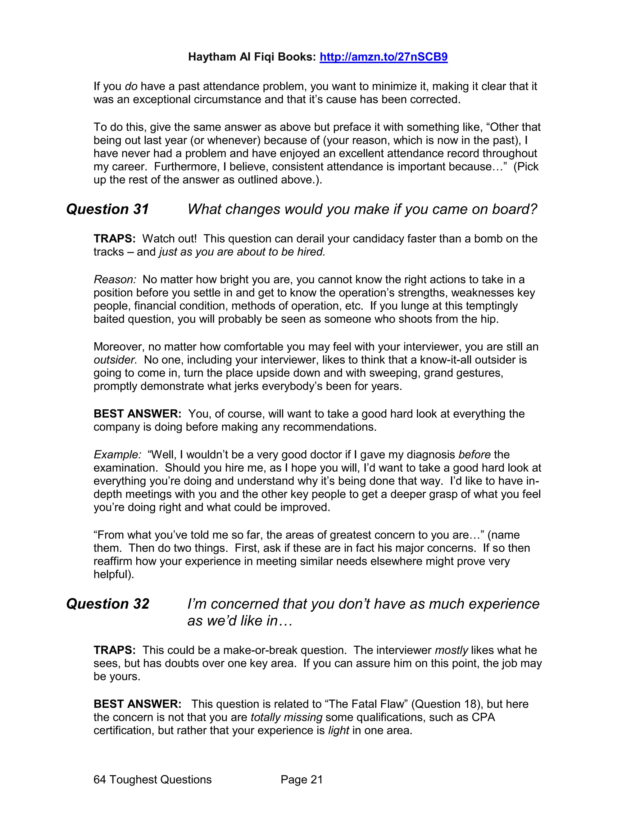 Haytham Al Fiqi Books: http://amzn.to/27nSCB9
64 Toughest Questions Page 21
If you do have a past attendance problem, you want to minimize it, making it clear that it
was an exceptional circumstance and that it’s cause has been corrected.
To do this, give the same answer as above but preface it with something like, “Other that
being out last year (or whenever) because of (your reason, which is now in the past), I
have never had a problem and have enjoyed an excellent attendance record throughout
my career. Furthermore, I believe, consistent attendance is important because…” (Pick
up the rest of the answer as outlined above.).
Question 31 What changes would you make if you came on board?
TRAPS: Watch out! This question can derail your candidacy faster than a bomb on the
tracks – and just as you are about to be hired.
Reason: No matter how bright you are, you cannot know the right actions to take in a
position before you settle in and get to know the operation’s strengths, weaknesses key
people, financial condition, methods of operation, etc. If you lunge at this temptingly
baited question, you will probably be seen as someone who shoots from the hip.
Moreover, no matter how comfortable you may feel with your interviewer, you are still an
outsider. No one, including your interviewer, likes to think that a know-it-all outsider is
going to come in, turn the place upside down and with sweeping, grand gestures,
promptly demonstrate what jerks everybody’s been for years.
BEST ANSWER: You, of course, will want to take a good hard look at everything the
company is doing before making any recommendations.
Example: “Well, I wouldn’t be a very good doctor if I gave my diagnosis before the
examination. Should you hire me, as I hope you will, I’d want to take a good hard look at
everything you’re doing and understand why it’s being done that way. I’d like to have in-
depth meetings with you and the other key people to get a deeper grasp of what you feel
you’re doing right and what could be improved.
“From what you’ve told me so far, the areas of greatest concern to you are…” (name
them. Then do two things. First, ask if these are in fact his major concerns. If so then
reaffirm how your experience in meeting similar needs elsewhere might prove very
helpful).
Question 32 I’m concerned that you don’t have as much experience
as we’d like in…
TRAPS: This could be a make-or-break question. The interviewer mostly likes what he
sees, but has doubts over one key area. If you can assure him on this point, the job may
be yours.
BEST ANSWER: This question is related to “The Fatal Flaw” (Question 18), but here
the concern is not that you are totally missing some qualifications, such as CPA
certification, but rather that your experience is light in one area.
 