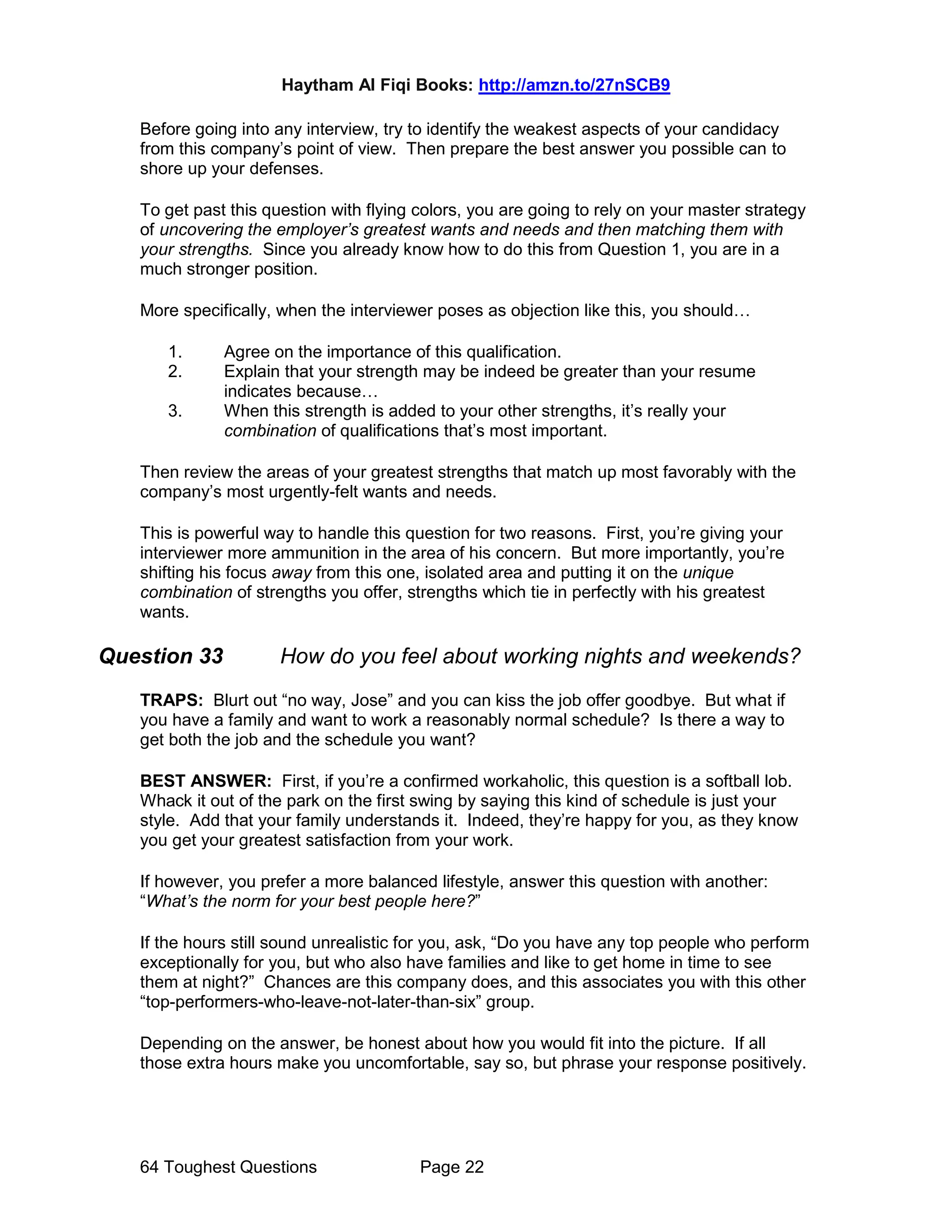 Haytham Al Fiqi Books: http://amzn.to/27nSCB9
64 Toughest Questions Page 22
Before going into any interview, try to identify the weakest aspects of your candidacy
from this company’s point of view. Then prepare the best answer you possible can to
shore up your defenses.
To get past this question with flying colors, you are going to rely on your master strategy
of uncovering the employer’s greatest wants and needs and then matching them with
your strengths. Since you already know how to do this from Question 1, you are in a
much stronger position.
More specifically, when the interviewer poses as objection like this, you should…
1. Agree on the importance of this qualification.
2. Explain that your strength may be indeed be greater than your resume
indicates because…
3. When this strength is added to your other strengths, it’s really your
combination of qualifications that’s most important.
Then review the areas of your greatest strengths that match up most favorably with the
company’s most urgently-felt wants and needs.
This is powerful way to handle this question for two reasons. First, you’re giving your
interviewer more ammunition in the area of his concern. But more importantly, you’re
shifting his focus away from this one, isolated area and putting it on the unique
combination of strengths you offer, strengths which tie in perfectly with his greatest
wants.
Question 33 How do you feel about working nights and weekends?
TRAPS: Blurt out “no way, Jose” and you can kiss the job offer goodbye. But what if
you have a family and want to work a reasonably normal schedule? Is there a way to
get both the job and the schedule you want?
BEST ANSWER: First, if you’re a confirmed workaholic, this question is a softball lob.
Whack it out of the park on the first swing by saying this kind of schedule is just your
style. Add that your family understands it. Indeed, they’re happy for you, as they know
you get your greatest satisfaction from your work.
If however, you prefer a more balanced lifestyle, answer this question with another:
“What’s the norm for your best people here?”
If the hours still sound unrealistic for you, ask, “Do you have any top people who perform
exceptionally for you, but who also have families and like to get home in time to see
them at night?” Chances are this company does, and this associates you with this other
“top-performers-who-leave-not-later-than-six” group.
Depending on the answer, be honest about how you would fit into the picture. If all
those extra hours make you uncomfortable, say so, but phrase your response positively.
 