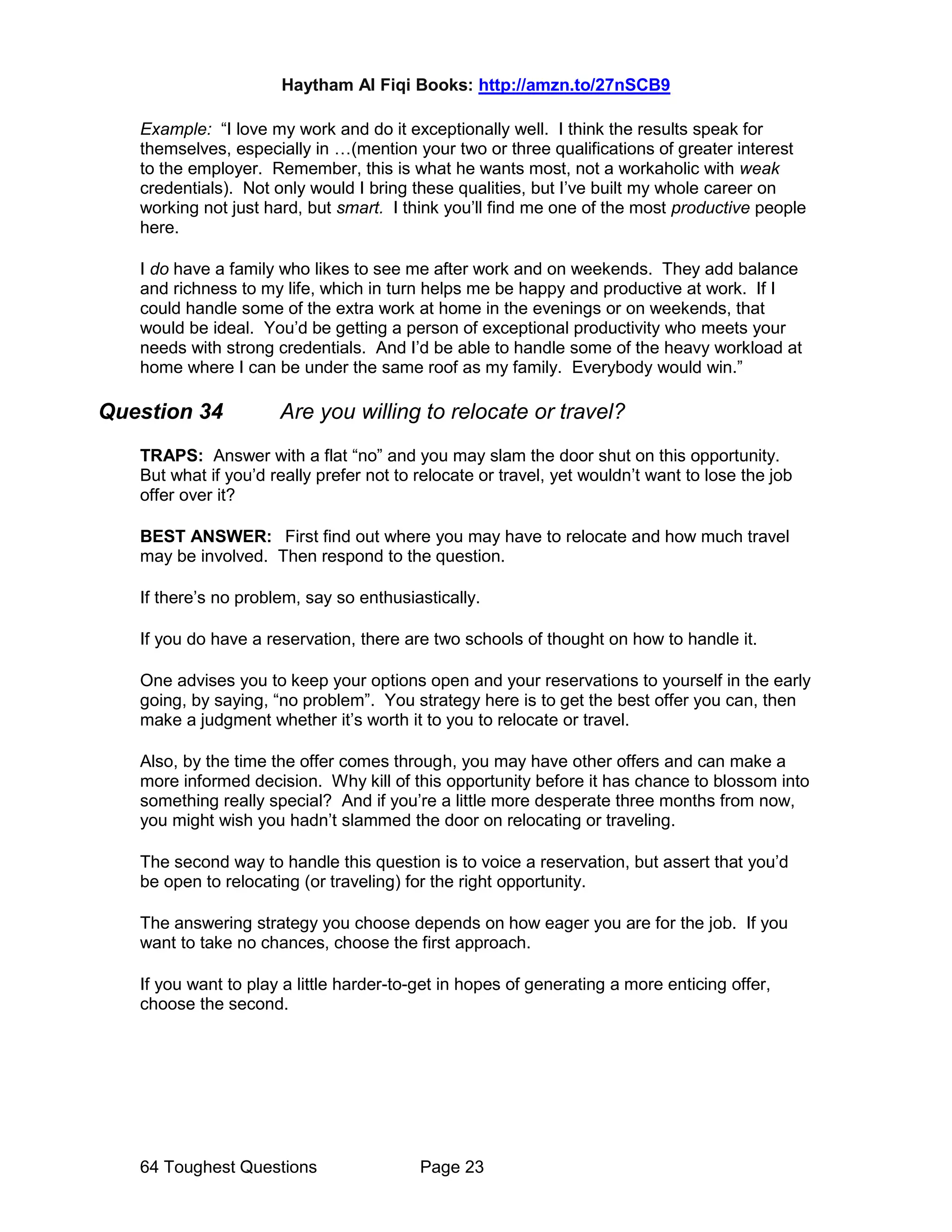 Haytham Al Fiqi Books: http://amzn.to/27nSCB9
64 Toughest Questions Page 23
Example: “I love my work and do it exceptionally well. I think the results speak for
themselves, especially in …(mention your two or three qualifications of greater interest
to the employer. Remember, this is what he wants most, not a workaholic with weak
credentials). Not only would I bring these qualities, but I’ve built my whole career on
working not just hard, but smart. I think you’ll find me one of the most productive people
here.
I do have a family who likes to see me after work and on weekends. They add balance
and richness to my life, which in turn helps me be happy and productive at work. If I
could handle some of the extra work at home in the evenings or on weekends, that
would be ideal. You’d be getting a person of exceptional productivity who meets your
needs with strong credentials. And I’d be able to handle some of the heavy workload at
home where I can be under the same roof as my family. Everybody would win.”
Question 34 Are you willing to relocate or travel?
TRAPS: Answer with a flat “no” and you may slam the door shut on this opportunity.
But what if you’d really prefer not to relocate or travel, yet wouldn’t want to lose the job
offer over it?
BEST ANSWER: First find out where you may have to relocate and how much travel
may be involved. Then respond to the question.
If there’s no problem, say so enthusiastically.
If you do have a reservation, there are two schools of thought on how to handle it.
One advises you to keep your options open and your reservations to yourself in the early
going, by saying, “no problem”. You strategy here is to get the best offer you can, then
make a judgment whether it’s worth it to you to relocate or travel.
Also, by the time the offer comes through, you may have other offers and can make a
more informed decision. Why kill of this opportunity before it has chance to blossom into
something really special? And if you’re a little more desperate three months from now,
you might wish you hadn’t slammed the door on relocating or traveling.
The second way to handle this question is to voice a reservation, but assert that you’d
be open to relocating (or traveling) for the right opportunity.
The answering strategy you choose depends on how eager you are for the job. If you
want to take no chances, choose the first approach.
If you want to play a little harder-to-get in hopes of generating a more enticing offer,
choose the second.
 
