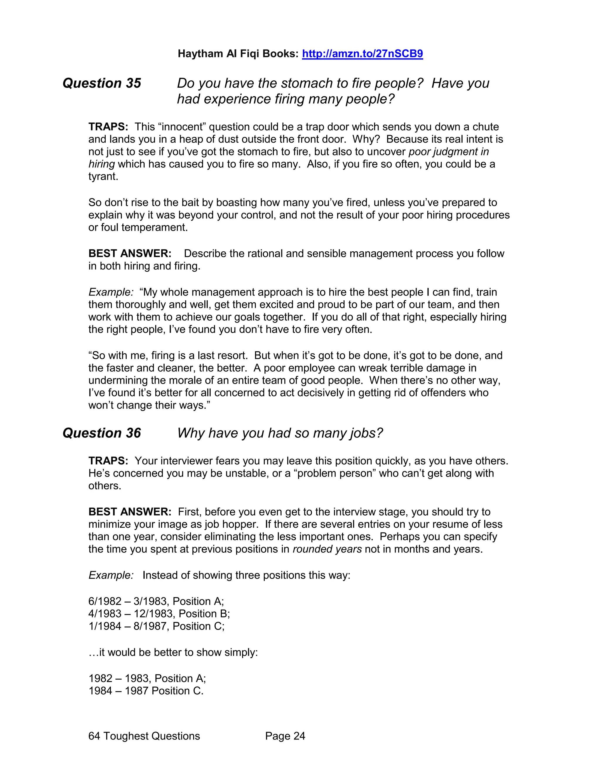 Haytham Al Fiqi Books: http://amzn.to/27nSCB9
64 Toughest Questions Page 24
Question 35 Do you have the stomach to fire people? Have you
had experience firing many people?
TRAPS: This “innocent” question could be a trap door which sends you down a chute
and lands you in a heap of dust outside the front door. Why? Because its real intent is
not just to see if you’ve got the stomach to fire, but also to uncover poor judgment in
hiring which has caused you to fire so many. Also, if you fire so often, you could be a
tyrant.
So don’t rise to the bait by boasting how many you’ve fired, unless you’ve prepared to
explain why it was beyond your control, and not the result of your poor hiring procedures
or foul temperament.
BEST ANSWER: Describe the rational and sensible management process you follow
in both hiring and firing.
Example: “My whole management approach is to hire the best people I can find, train
them thoroughly and well, get them excited and proud to be part of our team, and then
work with them to achieve our goals together. If you do all of that right, especially hiring
the right people, I’ve found you don’t have to fire very often.
“So with me, firing is a last resort. But when it’s got to be done, it’s got to be done, and
the faster and cleaner, the better. A poor employee can wreak terrible damage in
undermining the morale of an entire team of good people. When there’s no other way,
I’ve found it’s better for all concerned to act decisively in getting rid of offenders who
won’t change their ways.”
Question 36 Why have you had so many jobs?
TRAPS: Your interviewer fears you may leave this position quickly, as you have others.
He’s concerned you may be unstable, or a “problem person” who can’t get along with
others.
BEST ANSWER: First, before you even get to the interview stage, you should try to
minimize your image as job hopper. If there are several entries on your resume of less
than one year, consider eliminating the less important ones. Perhaps you can specify
the time you spent at previous positions in rounded years not in months and years.
Example: Instead of showing three positions this way:
6/1982 – 3/1983, Position A;
4/1983 – 12/1983, Position B;
1/1984 – 8/1987, Position C;
…it would be better to show simply:
1982 – 1983, Position A;
1984 – 1987 Position C.
 