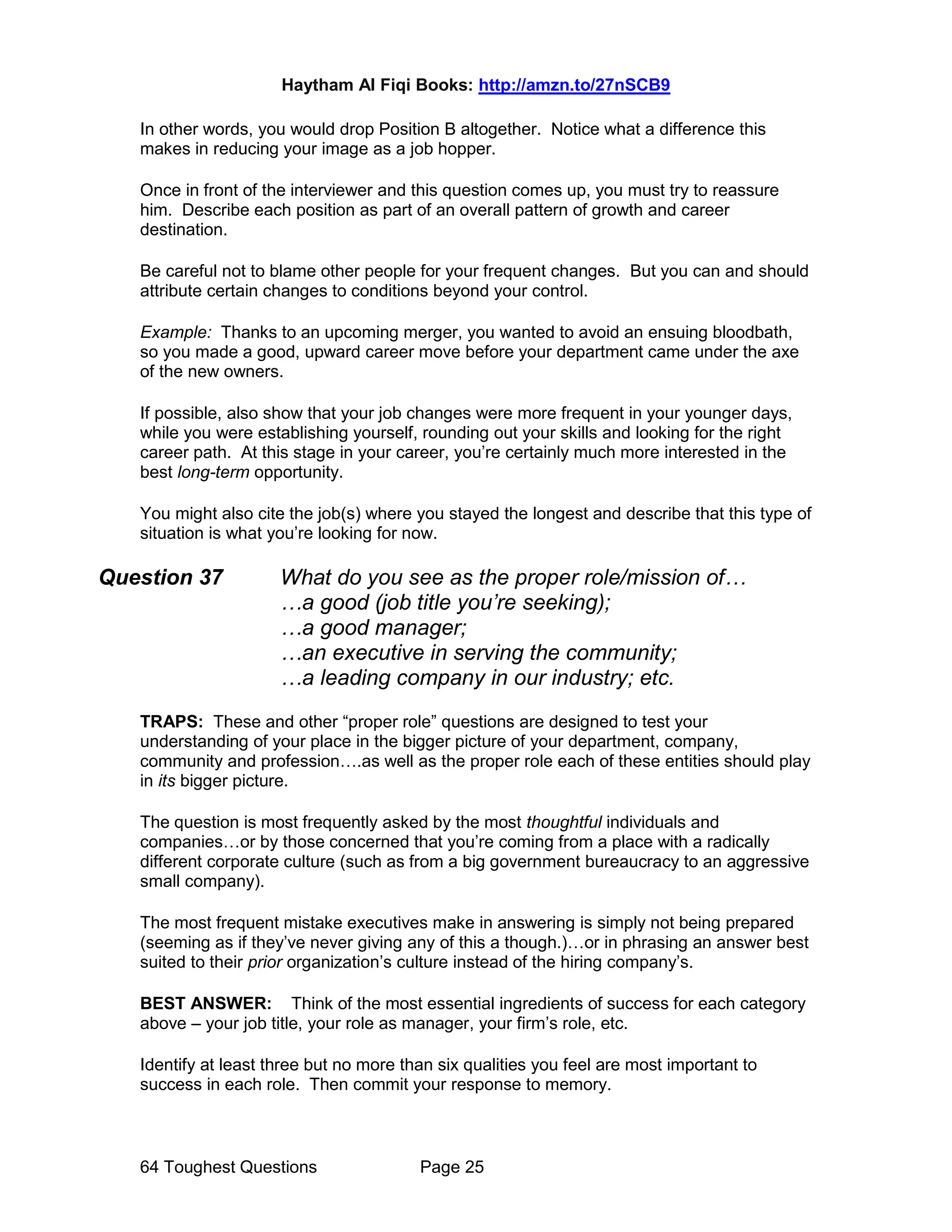 Haytham Al Fiqi Books: http://amzn.to/27nSCB9
64 Toughest Questions Page 25
In other words, you would drop Position B altogether. Notice what a difference this
makes in reducing your image as a job hopper.
Once in front of the interviewer and this question comes up, you must try to reassure
him. Describe each position as part of an overall pattern of growth and career
destination.
Be careful not to blame other people for your frequent changes. But you can and should
attribute certain changes to conditions beyond your control.
Example: Thanks to an upcoming merger, you wanted to avoid an ensuing bloodbath,
so you made a good, upward career move before your department came under the axe
of the new owners.
If possible, also show that your job changes were more frequent in your younger days,
while you were establishing yourself, rounding out your skills and looking for the right
career path. At this stage in your career, you’re certainly much more interested in the
best long-term opportunity.
You might also cite the job(s) where you stayed the longest and describe that this type of
situation is what you’re looking for now.
Question 37 What do you see as the proper role/mission of…
…a good (job title you’re seeking);
…a good manager;
…an executive in serving the community;
…a leading company in our industry; etc.
TRAPS: These and other “proper role” questions are designed to test your
understanding of your place in the bigger picture of your department, company,
community and profession….as well as the proper role each of these entities should play
in its bigger picture.
The question is most frequently asked by the most thoughtful individuals and
companies…or by those concerned that you’re coming from a place with a radically
different corporate culture (such as from a big government bureaucracy to an aggressive
small company).
The most frequent mistake executives make in answering is simply not being prepared
(seeming as if they’ve never giving any of this a though.)…or in phrasing an answer best
suited to their prior organization’s culture instead of the hiring company’s.
BEST ANSWER: Think of the most essential ingredients of success for each category
above – your job title, your role as manager, your firm’s role, etc.
Identify at least three but no more than six qualities you feel are most important to
success in each role. Then commit your response to memory.
 