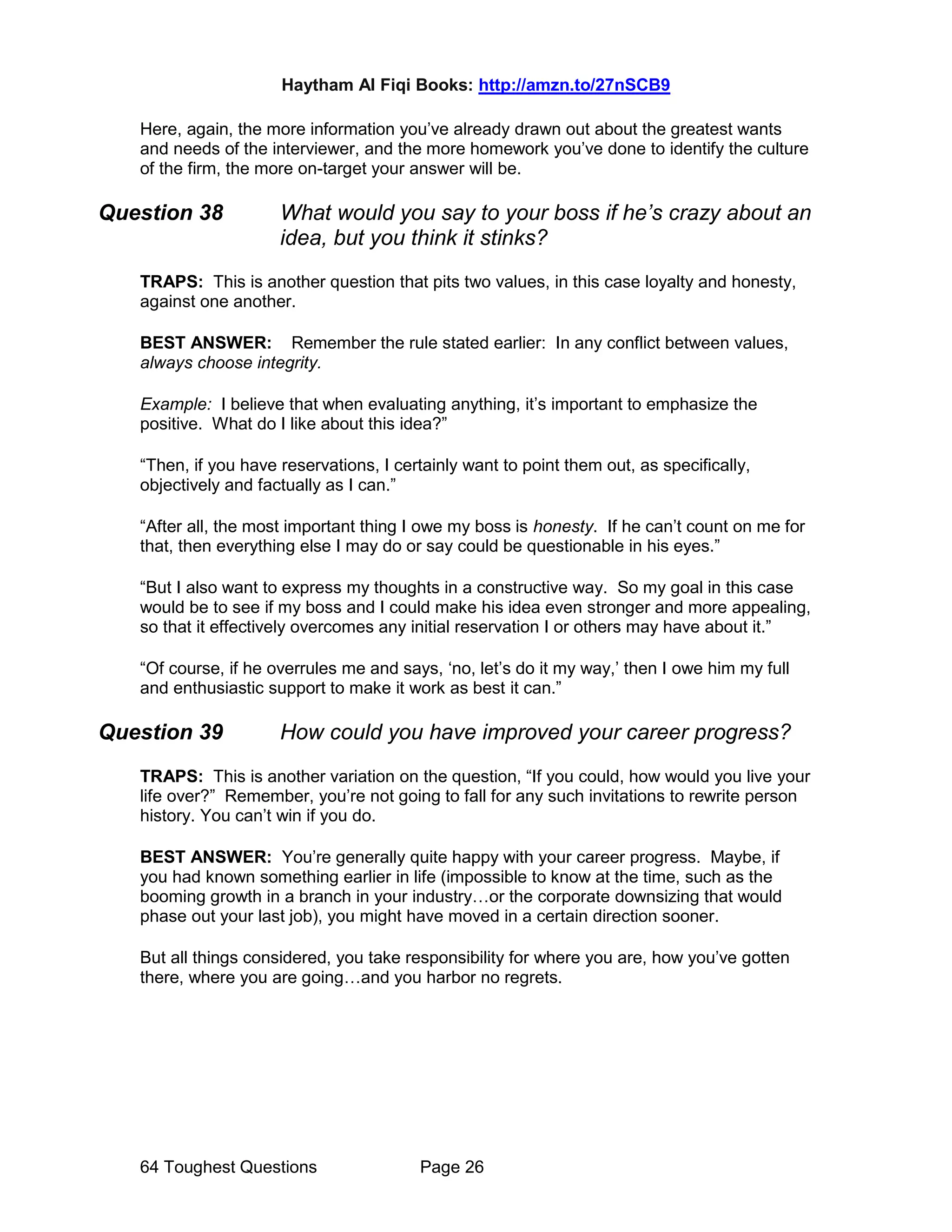Haytham Al Fiqi Books: http://amzn.to/27nSCB9
64 Toughest Questions Page 26
Here, again, the more information you’ve already drawn out about the greatest wants
and needs of the interviewer, and the more homework you’ve done to identify the culture
of the firm, the more on-target your answer will be.
Question 38 What would you say to your boss if he’s crazy about an
idea, but you think it stinks?
TRAPS: This is another question that pits two values, in this case loyalty and honesty,
against one another.
BEST ANSWER: Remember the rule stated earlier: In any conflict between values,
always choose integrity.
Example: I believe that when evaluating anything, it’s important to emphasize the
positive. What do I like about this idea?”
“Then, if you have reservations, I certainly want to point them out, as specifically,
objectively and factually as I can.”
“After all, the most important thing I owe my boss is honesty. If he can’t count on me for
that, then everything else I may do or say could be questionable in his eyes.”
“But I also want to express my thoughts in a constructive way. So my goal in this case
would be to see if my boss and I could make his idea even stronger and more appealing,
so that it effectively overcomes any initial reservation I or others may have about it.”
“Of course, if he overrules me and says, ‘no, let’s do it my way,’ then I owe him my full
and enthusiastic support to make it work as best it can.”
Question 39 How could you have improved your career progress?
TRAPS: This is another variation on the question, “If you could, how would you live your
life over?” Remember, you’re not going to fall for any such invitations to rewrite person
history. You can’t win if you do.
BEST ANSWER: You’re generally quite happy with your career progress. Maybe, if
you had known something earlier in life (impossible to know at the time, such as the
booming growth in a branch in your industry…or the corporate downsizing that would
phase out your last job), you might have moved in a certain direction sooner.
But all things considered, you take responsibility for where you are, how you’ve gotten
there, where you are going…and you harbor no regrets.
 