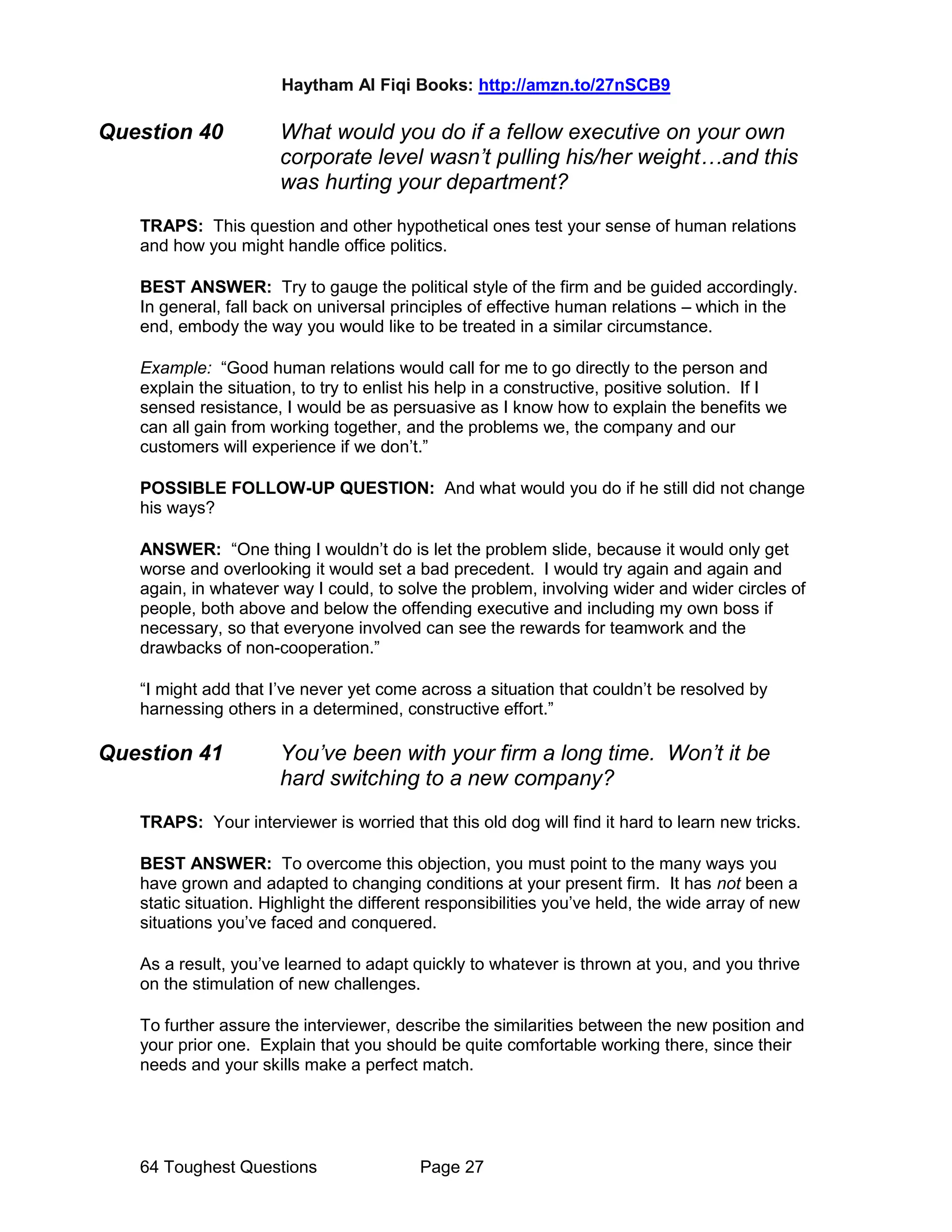 Haytham Al Fiqi Books: http://amzn.to/27nSCB9
64 Toughest Questions Page 27
Question 40 What would you do if a fellow executive on your own
corporate level wasn’t pulling his/her weight…and this
was hurting your department?
TRAPS: This question and other hypothetical ones test your sense of human relations
and how you might handle office politics.
BEST ANSWER: Try to gauge the political style of the firm and be guided accordingly.
In general, fall back on universal principles of effective human relations – which in the
end, embody the way you would like to be treated in a similar circumstance.
Example: “Good human relations would call for me to go directly to the person and
explain the situation, to try to enlist his help in a constructive, positive solution. If I
sensed resistance, I would be as persuasive as I know how to explain the benefits we
can all gain from working together, and the problems we, the company and our
customers will experience if we don’t.”
POSSIBLE FOLLOW-UP QUESTION: And what would you do if he still did not change
his ways?
ANSWER: “One thing I wouldn’t do is let the problem slide, because it would only get
worse and overlooking it would set a bad precedent. I would try again and again and
again, in whatever way I could, to solve the problem, involving wider and wider circles of
people, both above and below the offending executive and including my own boss if
necessary, so that everyone involved can see the rewards for teamwork and the
drawbacks of non-cooperation.”
“I might add that I’ve never yet come across a situation that couldn’t be resolved by
harnessing others in a determined, constructive effort.”
Question 41 You’ve been with your firm a long time. Won’t it be
hard switching to a new company?
TRAPS: Your interviewer is worried that this old dog will find it hard to learn new tricks.
BEST ANSWER: To overcome this objection, you must point to the many ways you
have grown and adapted to changing conditions at your present firm. It has not been a
static situation. Highlight the different responsibilities you’ve held, the wide array of new
situations you’ve faced and conquered.
As a result, you’ve learned to adapt quickly to whatever is thrown at you, and you thrive
on the stimulation of new challenges.
To further assure the interviewer, describe the similarities between the new position and
your prior one. Explain that you should be quite comfortable working there, since their
needs and your skills make a perfect match.
 
