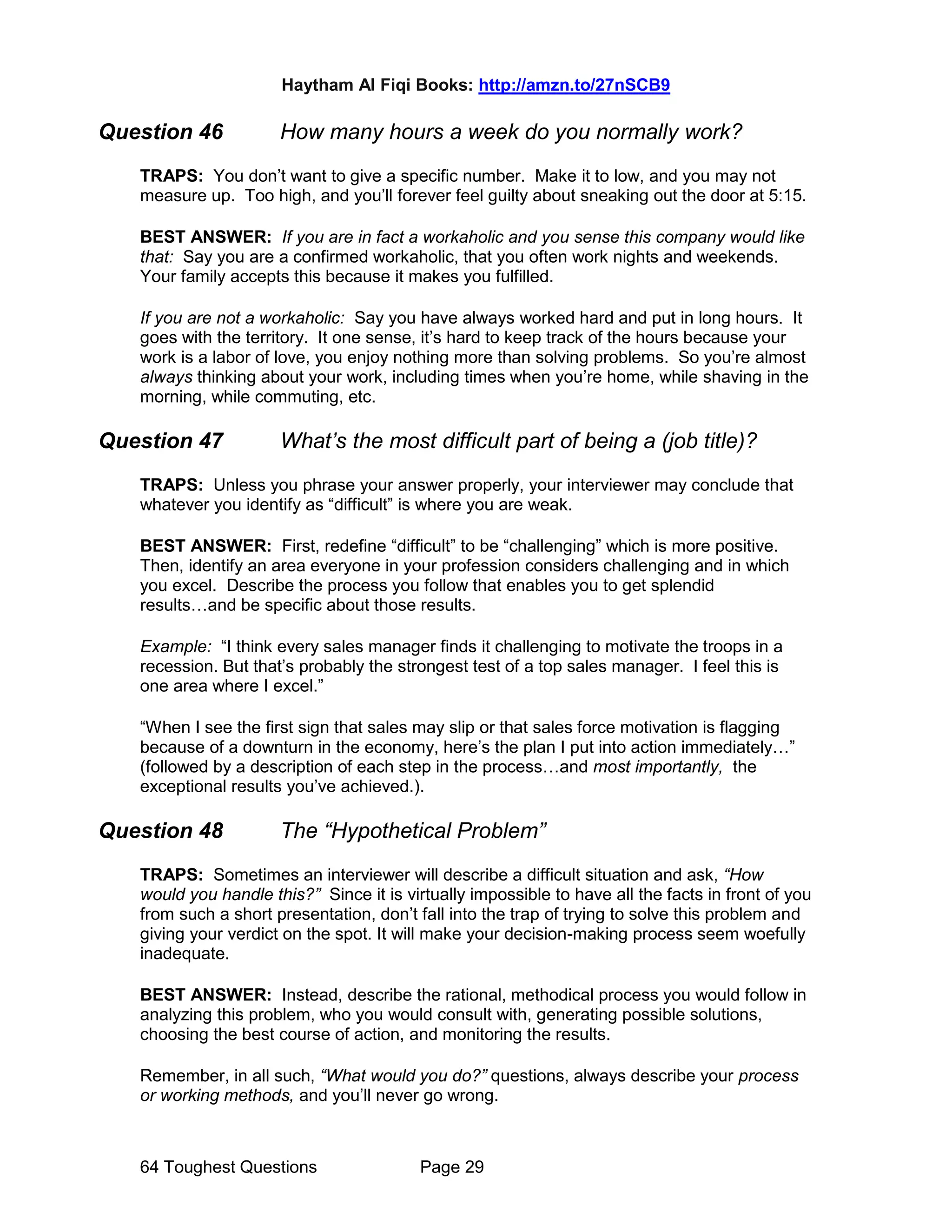 Haytham Al Fiqi Books: http://amzn.to/27nSCB9
64 Toughest Questions Page 29
Question 46 How many hours a week do you normally work?
TRAPS: You don’t want to give a specific number. Make it to low, and you may not
measure up. Too high, and you’ll forever feel guilty about sneaking out the door at 5:15.
BEST ANSWER: If you are in fact a workaholic and you sense this company would like
that: Say you are a confirmed workaholic, that you often work nights and weekends.
Your family accepts this because it makes you fulfilled.
If you are not a workaholic: Say you have always worked hard and put in long hours. It
goes with the territory. It one sense, it’s hard to keep track of the hours because your
work is a labor of love, you enjoy nothing more than solving problems. So you’re almost
always thinking about your work, including times when you’re home, while shaving in the
morning, while commuting, etc.
Question 47 What’s the most difficult part of being a (job title)?
TRAPS: Unless you phrase your answer properly, your interviewer may conclude that
whatever you identify as “difficult” is where you are weak.
BEST ANSWER: First, redefine “difficult” to be “challenging” which is more positive.
Then, identify an area everyone in your profession considers challenging and in which
you excel. Describe the process you follow that enables you to get splendid
results…and be specific about those results.
Example: “I think every sales manager finds it challenging to motivate the troops in a
recession. But that’s probably the strongest test of a top sales manager. I feel this is
one area where I excel.”
“When I see the first sign that sales may slip or that sales force motivation is flagging
because of a downturn in the economy, here’s the plan I put into action immediately…”
(followed by a description of each step in the process…and most importantly, the
exceptional results you’ve achieved.).
Question 48 The “Hypothetical Problem”
TRAPS: Sometimes an interviewer will describe a difficult situation and ask, “How
would you handle this?” Since it is virtually impossible to have all the facts in front of you
from such a short presentation, don’t fall into the trap of trying to solve this problem and
giving your verdict on the spot. It will make your decision-making process seem woefully
inadequate.
BEST ANSWER: Instead, describe the rational, methodical process you would follow in
analyzing this problem, who you would consult with, generating possible solutions,
choosing the best course of action, and monitoring the results.
Remember, in all such, “What would you do?” questions, always describe your process
or working methods, and you’ll never go wrong.
 