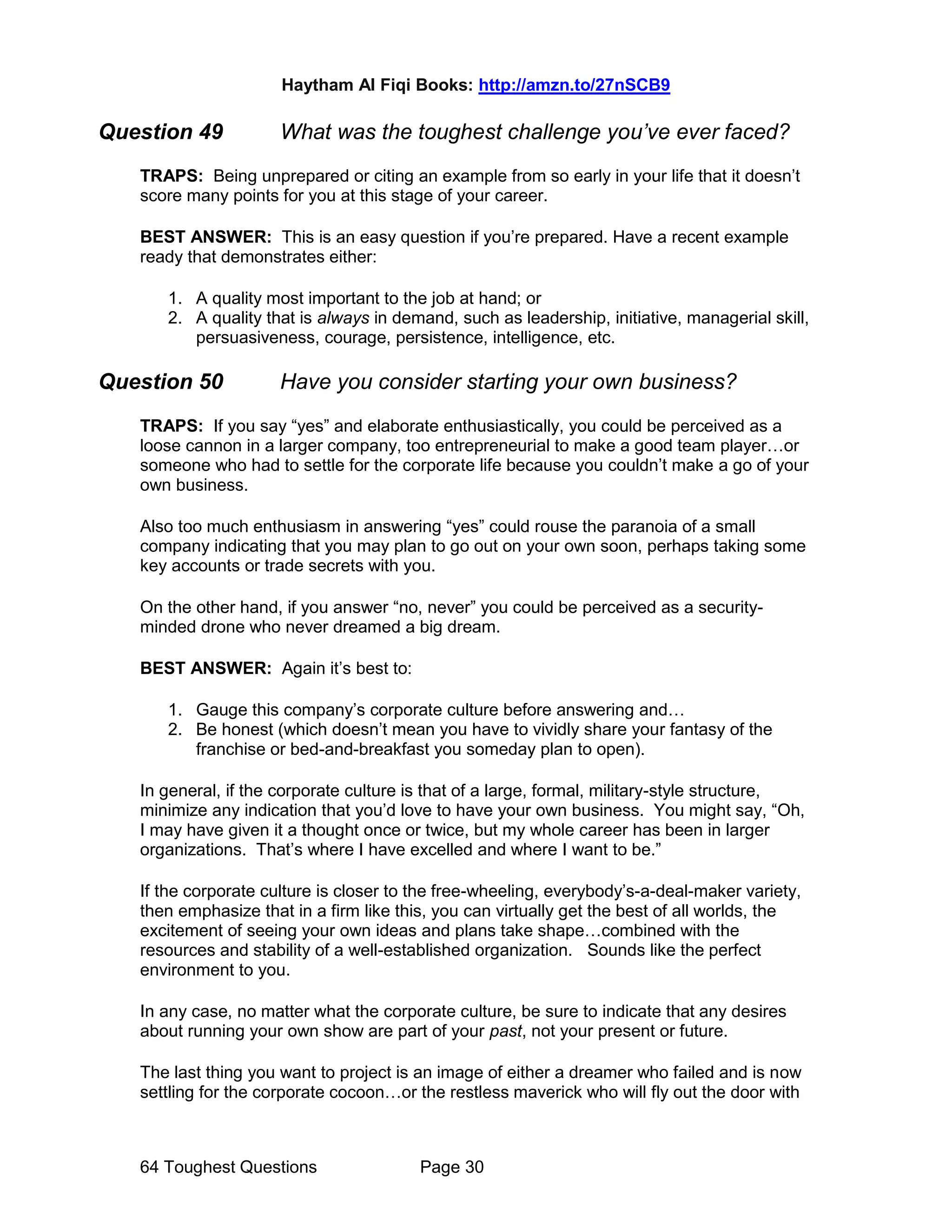 Haytham Al Fiqi Books: http://amzn.to/27nSCB9
64 Toughest Questions Page 30
Question 49 What was the toughest challenge you’ve ever faced?
TRAPS: Being unprepared or citing an example from so early in your life that it doesn’t
score many points for you at this stage of your career.
BEST ANSWER: This is an easy question if you’re prepared. Have a recent example
ready that demonstrates either:
1. A quality most important to the job at hand; or
2. A quality that is always in demand, such as leadership, initiative, managerial skill,
persuasiveness, courage, persistence, intelligence, etc.
Question 50 Have you consider starting your own business?
TRAPS: If you say “yes” and elaborate enthusiastically, you could be perceived as a
loose cannon in a larger company, too entrepreneurial to make a good team player…or
someone who had to settle for the corporate life because you couldn’t make a go of your
own business.
Also too much enthusiasm in answering “yes” could rouse the paranoia of a small
company indicating that you may plan to go out on your own soon, perhaps taking some
key accounts or trade secrets with you.
On the other hand, if you answer “no, never” you could be perceived as a security-
minded drone who never dreamed a big dream.
BEST ANSWER: Again it’s best to:
1. Gauge this company’s corporate culture before answering and…
2. Be honest (which doesn’t mean you have to vividly share your fantasy of the
franchise or bed-and-breakfast you someday plan to open).
In general, if the corporate culture is that of a large, formal, military-style structure,
minimize any indication that you’d love to have your own business. You might say, “Oh,
I may have given it a thought once or twice, but my whole career has been in larger
organizations. That’s where I have excelled and where I want to be.”
If the corporate culture is closer to the free-wheeling, everybody’s-a-deal-maker variety,
then emphasize that in a firm like this, you can virtually get the best of all worlds, the
excitement of seeing your own ideas and plans take shape…combined with the
resources and stability of a well-established organization. Sounds like the perfect
environment to you.
In any case, no matter what the corporate culture, be sure to indicate that any desires
about running your own show are part of your past, not your present or future.
The last thing you want to project is an image of either a dreamer who failed and is now
settling for the corporate cocoon…or the restless maverick who will fly out the door with
 