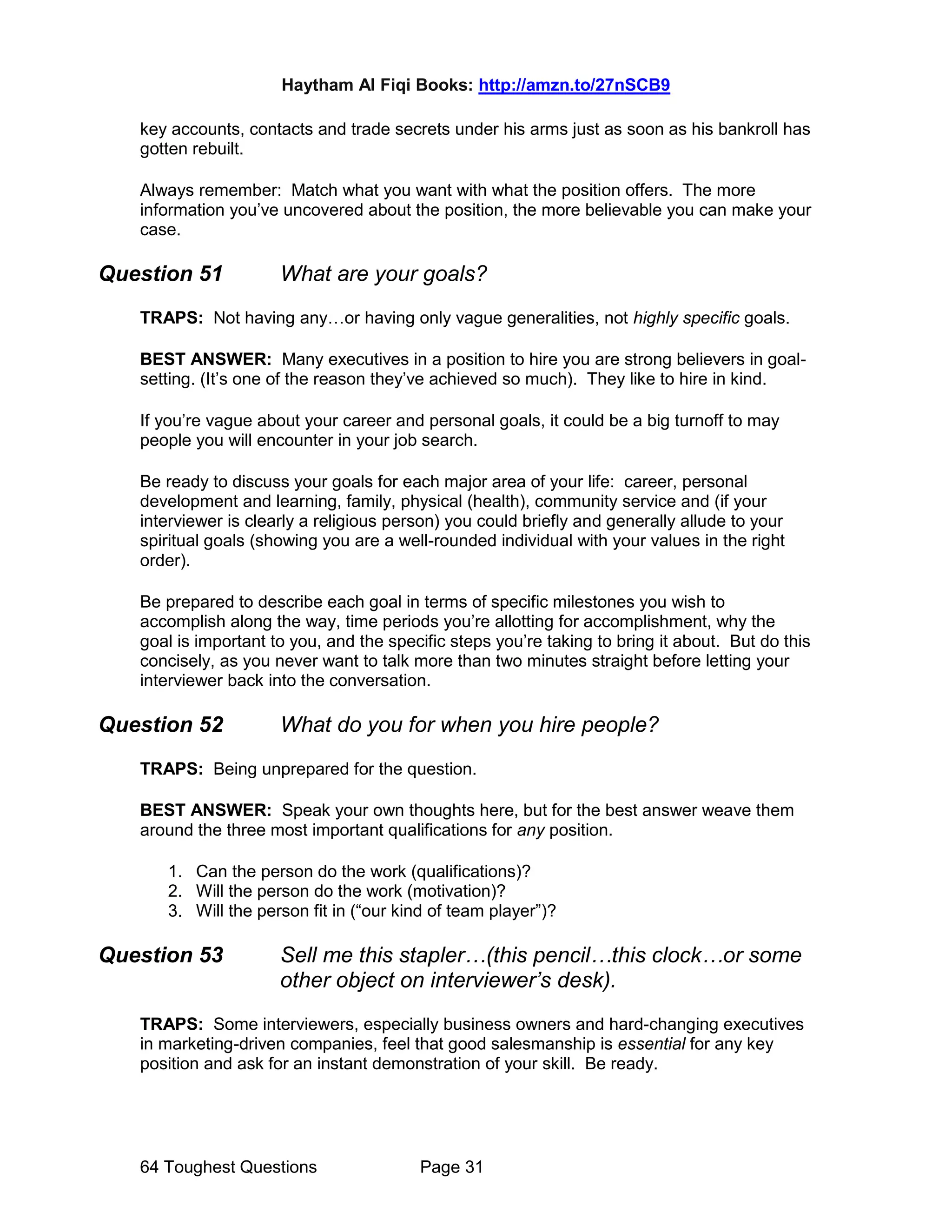 Haytham Al Fiqi Books: http://amzn.to/27nSCB9
64 Toughest Questions Page 31
key accounts, contacts and trade secrets under his arms just as soon as his bankroll has
gotten rebuilt.
Always remember: Match what you want with what the position offers. The more
information you’ve uncovered about the position, the more believable you can make your
case.
Question 51 What are your goals?
TRAPS: Not having any…or having only vague generalities, not highly specific goals.
BEST ANSWER: Many executives in a position to hire you are strong believers in goal-
setting. (It’s one of the reason they’ve achieved so much). They like to hire in kind.
If you’re vague about your career and personal goals, it could be a big turnoff to may
people you will encounter in your job search.
Be ready to discuss your goals for each major area of your life: career, personal
development and learning, family, physical (health), community service and (if your
interviewer is clearly a religious person) you could briefly and generally allude to your
spiritual goals (showing you are a well-rounded individual with your values in the right
order).
Be prepared to describe each goal in terms of specific milestones you wish to
accomplish along the way, time periods you’re allotting for accomplishment, why the
goal is important to you, and the specific steps you’re taking to bring it about. But do this
concisely, as you never want to talk more than two minutes straight before letting your
interviewer back into the conversation.
Question 52 What do you for when you hire people?
TRAPS: Being unprepared for the question.
BEST ANSWER: Speak your own thoughts here, but for the best answer weave them
around the three most important qualifications for any position.
1. Can the person do the work (qualifications)?
2. Will the person do the work (motivation)?
3. Will the person fit in (“our kind of team player”)?
Question 53 Sell me this stapler…(this pencil…this clock…or some
other object on interviewer’s desk).
TRAPS: Some interviewers, especially business owners and hard-changing executives
in marketing-driven companies, feel that good salesmanship is essential for any key
position and ask for an instant demonstration of your skill. Be ready.
 