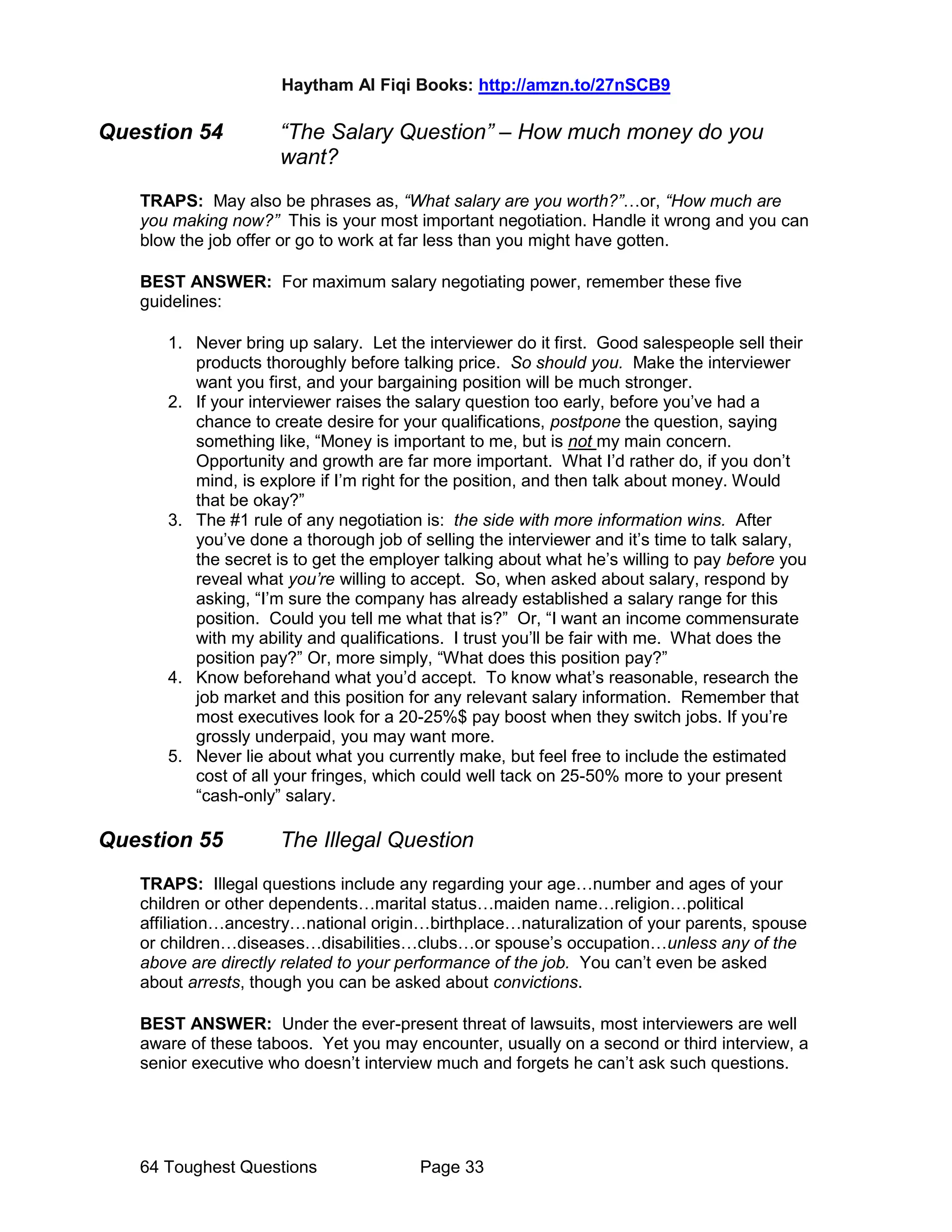 Haytham Al Fiqi Books: http://amzn.to/27nSCB9
64 Toughest Questions Page 33
Question 54 “The Salary Question” – How much money do you
want?
TRAPS: May also be phrases as, “What salary are you worth?”…or, “How much are
you making now?” This is your most important negotiation. Handle it wrong and you can
blow the job offer or go to work at far less than you might have gotten.
BEST ANSWER: For maximum salary negotiating power, remember these five
guidelines:
1. Never bring up salary. Let the interviewer do it first. Good salespeople sell their
products thoroughly before talking price. So should you. Make the interviewer
want you first, and your bargaining position will be much stronger.
2. If your interviewer raises the salary question too early, before you’ve had a
chance to create desire for your qualifications, postpone the question, saying
something like, “Money is important to me, but is not my main concern.
Opportunity and growth are far more important. What I’d rather do, if you don’t
mind, is explore if I’m right for the position, and then talk about money. Would
that be okay?”
3. The #1 rule of any negotiation is: the side with more information wins. After
you’ve done a thorough job of selling the interviewer and it’s time to talk salary,
the secret is to get the employer talking about what he’s willing to pay before you
reveal what you’re willing to accept. So, when asked about salary, respond by
asking, “I’m sure the company has already established a salary range for this
position. Could you tell me what that is?” Or, “I want an income commensurate
with my ability and qualifications. I trust you’ll be fair with me. What does the
position pay?” Or, more simply, “What does this position pay?”
4. Know beforehand what you’d accept. To know what’s reasonable, research the
job market and this position for any relevant salary information. Remember that
most executives look for a 20-25%$ pay boost when they switch jobs. If you’re
grossly underpaid, you may want more.
5. Never lie about what you currently make, but feel free to include the estimated
cost of all your fringes, which could well tack on 25-50% more to your present
“cash-only” salary.
Question 55 The Illegal Question
TRAPS: Illegal questions include any regarding your age…number and ages of your
children or other dependents…marital status…maiden name…religion…political
affiliation…ancestry…national origin…birthplace…naturalization of your parents, spouse
or children…diseases…disabilities…clubs…or spouse’s occupation…unless any of the
above are directly related to your performance of the job. You can’t even be asked
about arrests, though you can be asked about convictions.
BEST ANSWER: Under the ever-present threat of lawsuits, most interviewers are well
aware of these taboos. Yet you may encounter, usually on a second or third interview, a
senior executive who doesn’t interview much and forgets he can’t ask such questions.
 