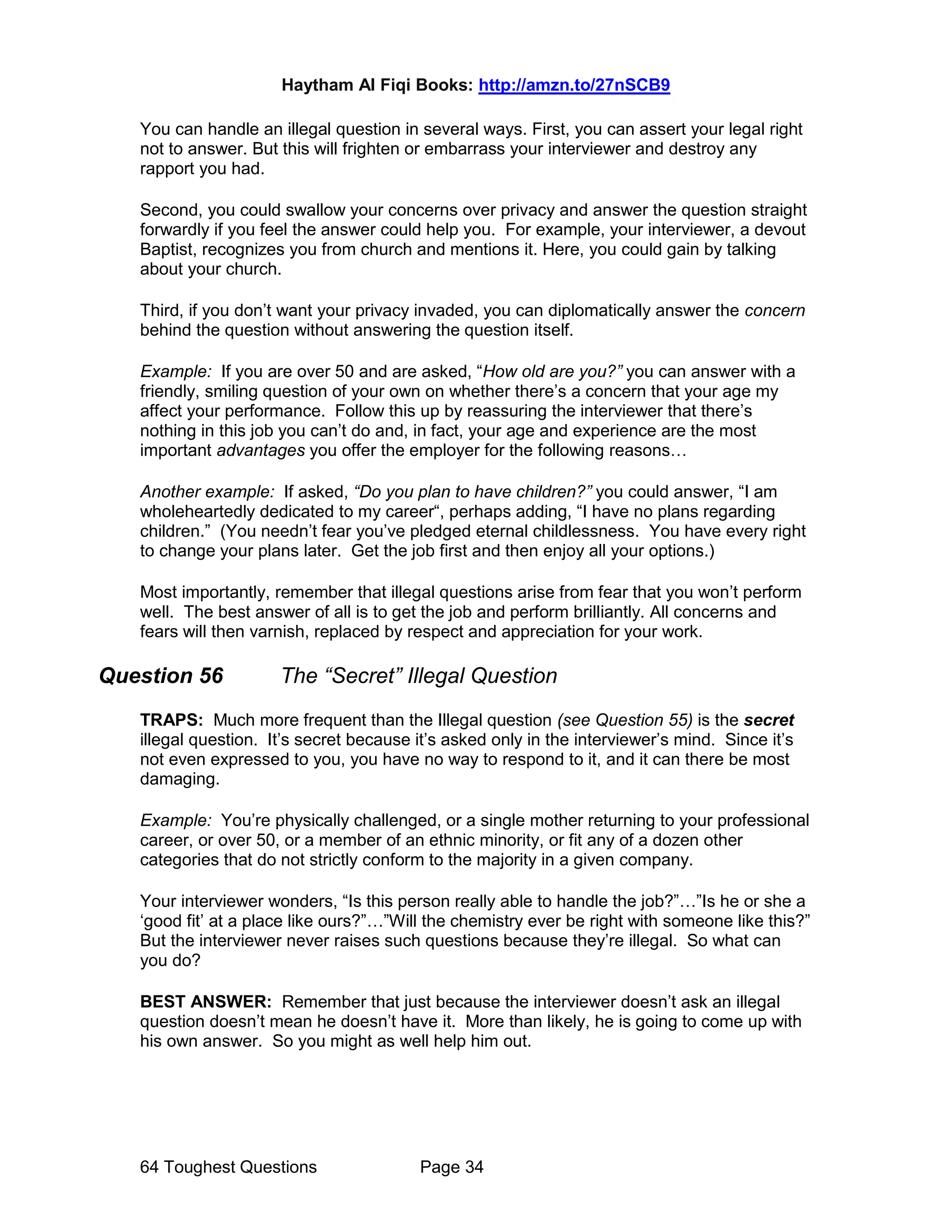 Haytham Al Fiqi Books: http://amzn.to/27nSCB9
64 Toughest Questions Page 34
You can handle an illegal question in several ways. First, you can assert your legal right
not to answer. But this will frighten or embarrass your interviewer and destroy any
rapport you had.
Second, you could swallow your concerns over privacy and answer the question straight
forwardly if you feel the answer could help you. For example, your interviewer, a devout
Baptist, recognizes you from church and mentions it. Here, you could gain by talking
about your church.
Third, if you don’t want your privacy invaded, you can diplomatically answer the concern
behind the question without answering the question itself.
Example: If you are over 50 and are asked, “How old are you?” you can answer with a
friendly, smiling question of your own on whether there’s a concern that your age my
affect your performance. Follow this up by reassuring the interviewer that there’s
nothing in this job you can’t do and, in fact, your age and experience are the most
important advantages you offer the employer for the following reasons…
Another example: If asked, “Do you plan to have children?” you could answer, “I am
wholeheartedly dedicated to my career“, perhaps adding, “I have no plans regarding
children.” (You needn’t fear you’ve pledged eternal childlessness. You have every right
to change your plans later. Get the job first and then enjoy all your options.)
Most importantly, remember that illegal questions arise from fear that you won’t perform
well. The best answer of all is to get the job and perform brilliantly. All concerns and
fears will then varnish, replaced by respect and appreciation for your work.
Question 56 The “Secret” Illegal Question
TRAPS: Much more frequent than the Illegal question (see Question 55) is the secret
illegal question. It’s secret because it’s asked only in the interviewer’s mind. Since it’s
not even expressed to you, you have no way to respond to it, and it can there be most
damaging.
Example: You’re physically challenged, or a single mother returning to your professional
career, or over 50, or a member of an ethnic minority, or fit any of a dozen other
categories that do not strictly conform to the majority in a given company.
Your interviewer wonders, “Is this person really able to handle the job?”…”Is he or she a
‘good fit’ at a place like ours?”…”Will the chemistry ever be right with someone like this?”
But the interviewer never raises such questions because they’re illegal. So what can
you do?
BEST ANSWER: Remember that just because the interviewer doesn’t ask an illegal
question doesn’t mean he doesn’t have it. More than likely, he is going to come up with
his own answer. So you might as well help him out.
 