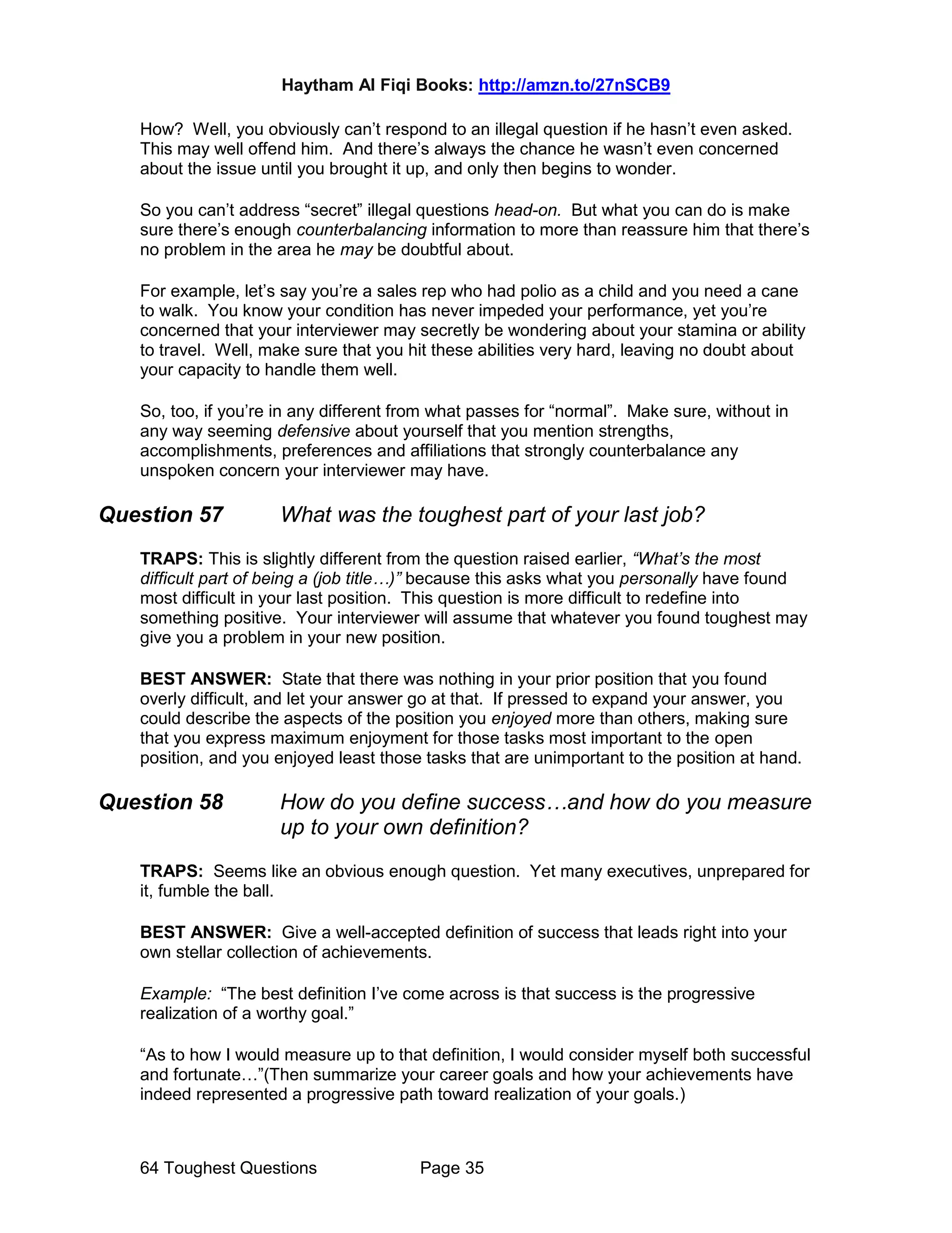 Haytham Al Fiqi Books: http://amzn.to/27nSCB9
64 Toughest Questions Page 35
How? Well, you obviously can’t respond to an illegal question if he hasn’t even asked.
This may well offend him. And there’s always the chance he wasn’t even concerned
about the issue until you brought it up, and only then begins to wonder.
So you can’t address “secret” illegal questions head-on. But what you can do is make
sure there’s enough counterbalancing information to more than reassure him that there’s
no problem in the area he may be doubtful about.
For example, let’s say you’re a sales rep who had polio as a child and you need a cane
to walk. You know your condition has never impeded your performance, yet you’re
concerned that your interviewer may secretly be wondering about your stamina or ability
to travel. Well, make sure that you hit these abilities very hard, leaving no doubt about
your capacity to handle them well.
So, too, if you’re in any different from what passes for “normal”. Make sure, without in
any way seeming defensive about yourself that you mention strengths,
accomplishments, preferences and affiliations that strongly counterbalance any
unspoken concern your interviewer may have.
Question 57 What was the toughest part of your last job?
TRAPS: This is slightly different from the question raised earlier, “What’s the most
difficult part of being a (job title…)” because this asks what you personally have found
most difficult in your last position. This question is more difficult to redefine into
something positive. Your interviewer will assume that whatever you found toughest may
give you a problem in your new position.
BEST ANSWER: State that there was nothing in your prior position that you found
overly difficult, and let your answer go at that. If pressed to expand your answer, you
could describe the aspects of the position you enjoyed more than others, making sure
that you express maximum enjoyment for those tasks most important to the open
position, and you enjoyed least those tasks that are unimportant to the position at hand.
Question 58 How do you define success…and how do you measure
up to your own definition?
TRAPS: Seems like an obvious enough question. Yet many executives, unprepared for
it, fumble the ball.
BEST ANSWER: Give a well-accepted definition of success that leads right into your
own stellar collection of achievements.
Example: “The best definition I’ve come across is that success is the progressive
realization of a worthy goal.”
“As to how I would measure up to that definition, I would consider myself both successful
and fortunate…”(Then summarize your career goals and how your achievements have
indeed represented a progressive path toward realization of your goals.)
 