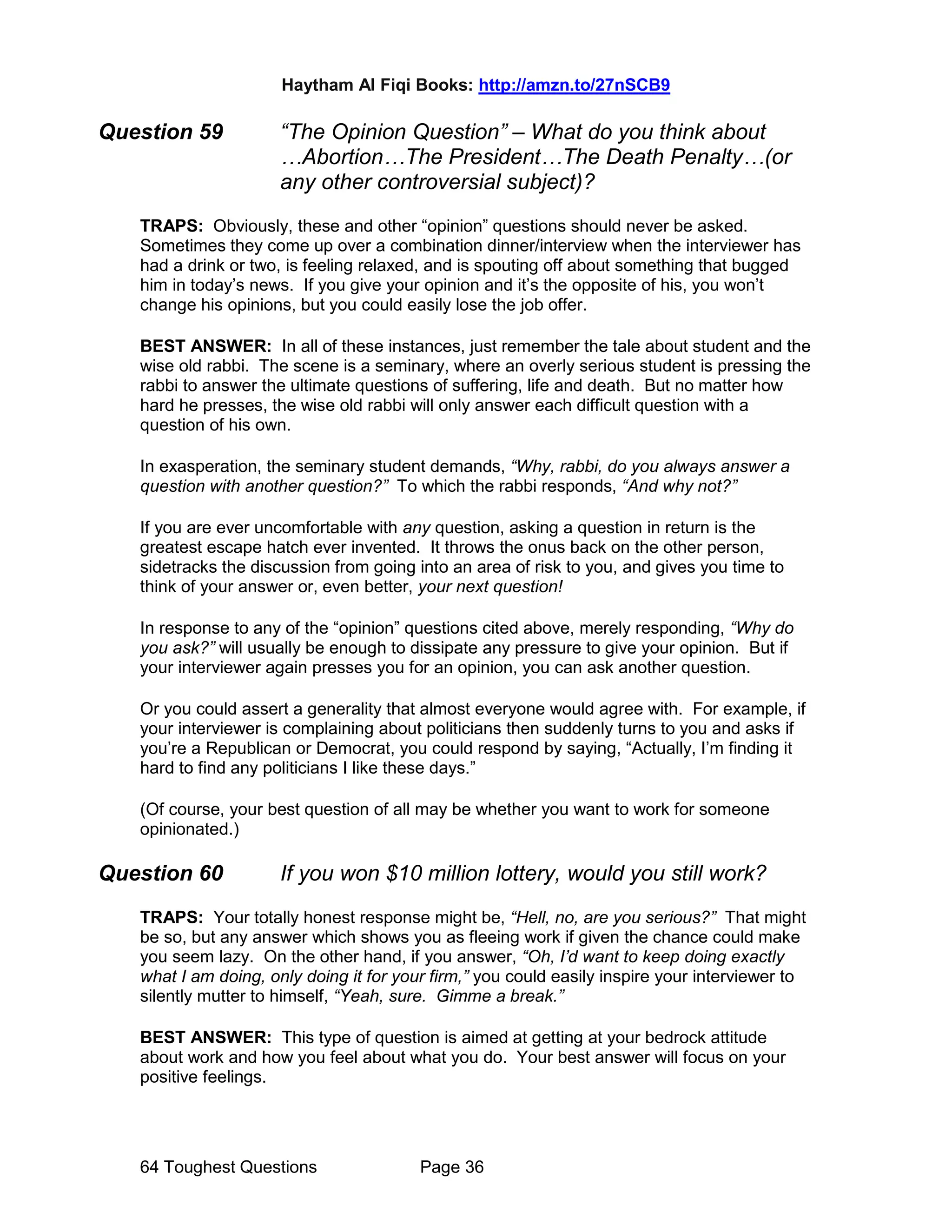 Haytham Al Fiqi Books: http://amzn.to/27nSCB9
64 Toughest Questions Page 36
Question 59 “The Opinion Question” – What do you think about
…Abortion…The President…The Death Penalty…(or
any other controversial subject)?
TRAPS: Obviously, these and other “opinion” questions should never be asked.
Sometimes they come up over a combination dinner/interview when the interviewer has
had a drink or two, is feeling relaxed, and is spouting off about something that bugged
him in today’s news. If you give your opinion and it’s the opposite of his, you won’t
change his opinions, but you could easily lose the job offer.
BEST ANSWER: In all of these instances, just remember the tale about student and the
wise old rabbi. The scene is a seminary, where an overly serious student is pressing the
rabbi to answer the ultimate questions of suffering, life and death. But no matter how
hard he presses, the wise old rabbi will only answer each difficult question with a
question of his own.
In exasperation, the seminary student demands, “Why, rabbi, do you always answer a
question with another question?” To which the rabbi responds, “And why not?”
If you are ever uncomfortable with any question, asking a question in return is the
greatest escape hatch ever invented. It throws the onus back on the other person,
sidetracks the discussion from going into an area of risk to you, and gives you time to
think of your answer or, even better, your next question!
In response to any of the “opinion” questions cited above, merely responding, “Why do
you ask?” will usually be enough to dissipate any pressure to give your opinion. But if
your interviewer again presses you for an opinion, you can ask another question.
Or you could assert a generality that almost everyone would agree with. For example, if
your interviewer is complaining about politicians then suddenly turns to you and asks if
you’re a Republican or Democrat, you could respond by saying, “Actually, I’m finding it
hard to find any politicians I like these days.”
(Of course, your best question of all may be whether you want to work for someone
opinionated.)
Question 60 If you won $10 million lottery, would you still work?
TRAPS: Your totally honest response might be, “Hell, no, are you serious?” That might
be so, but any answer which shows you as fleeing work if given the chance could make
you seem lazy. On the other hand, if you answer, “Oh, I’d want to keep doing exactly
what I am doing, only doing it for your firm,” you could easily inspire your interviewer to
silently mutter to himself, “Yeah, sure. Gimme a break.”
BEST ANSWER: This type of question is aimed at getting at your bedrock attitude
about work and how you feel about what you do. Your best answer will focus on your
positive feelings.
 