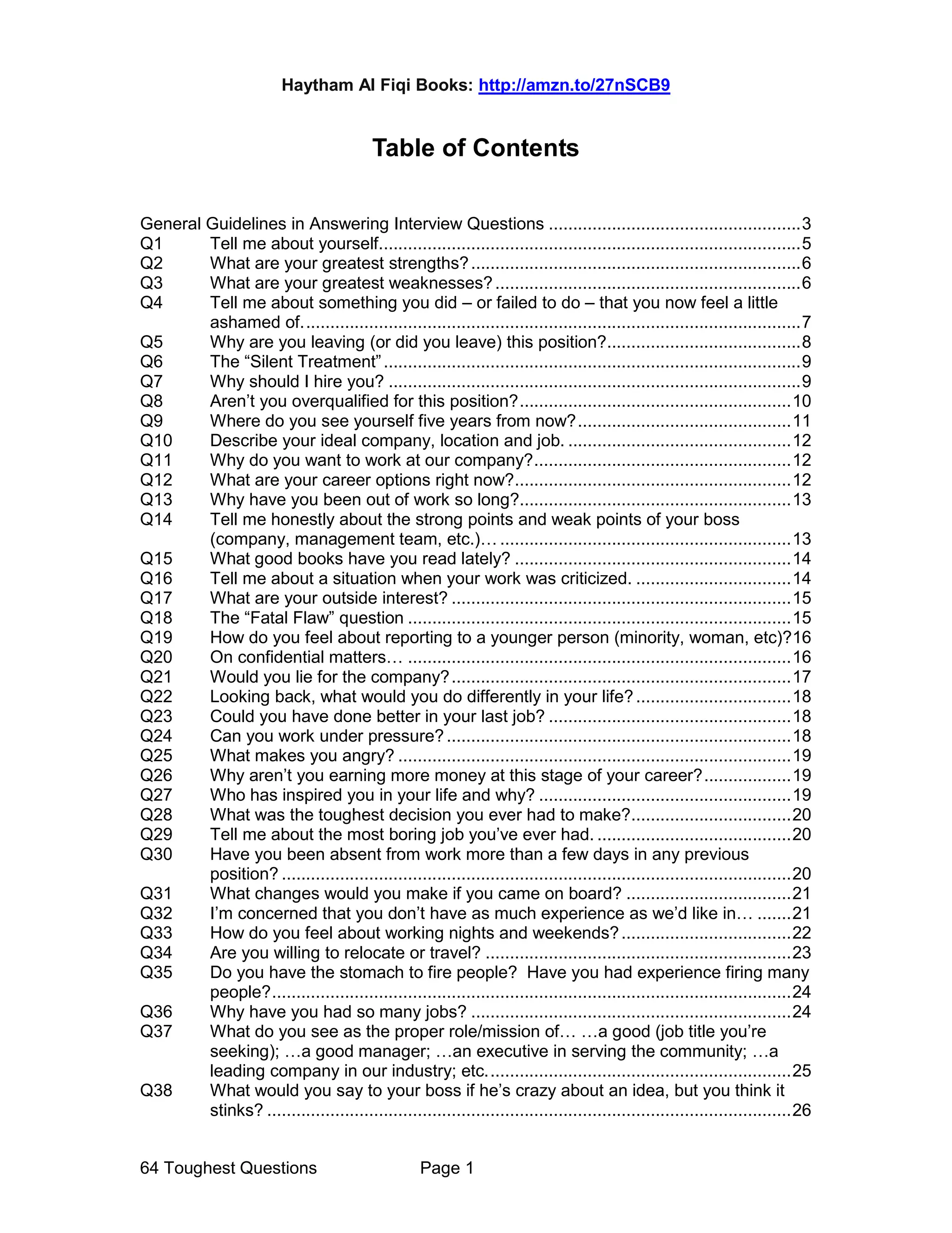 Haytham Al Fiqi Books: http://amzn.to/27nSCB9
64 Toughest Questions Page 1
Table of Contents
General Guidelines in Answering Interview Questions ....................................................3
Q1 Tell me about yourself.......................................................................................5
Q2 What are your greatest strengths?....................................................................6
Q3 What are your greatest weaknesses?...............................................................6
Q4 Tell me about something you did – or failed to do – that you now feel a little
ashamed of.......................................................................................................7
Q5 Why are you leaving (or did you leave) this position?........................................8
Q6 The “Silent Treatment”......................................................................................9
Q7 Why should I hire you? .....................................................................................9
Q8 Aren’t you overqualified for this position?........................................................10
Q9 Where do you see yourself five years from now?............................................11
Q10 Describe your ideal company, location and job. ..............................................12
Q11 Why do you want to work at our company?.....................................................12
Q12 What are your career options right now?.........................................................12
Q13 Why have you been out of work so long?........................................................13
Q14 Tell me honestly about the strong points and weak points of your boss
(company, management team, etc.)… ............................................................13
Q15 What good books have you read lately? .........................................................14
Q16 Tell me about a situation when your work was criticized. ................................14
Q17 What are your outside interest? ......................................................................15
Q18 The “Fatal Flaw” question ...............................................................................15
Q19 How do you feel about reporting to a younger person (minority, woman, etc)?16
Q20 On confidential matters… ...............................................................................16
Q21 Would you lie for the company?......................................................................17
Q22 Looking back, what would you do differently in your life?................................18
Q23 Could you have done better in your last job? ..................................................18
Q24 Can you work under pressure?.......................................................................18
Q25 What makes you angry? .................................................................................19
Q26 Why aren’t you earning more money at this stage of your career?..................19
Q27 Who has inspired you in your life and why? ....................................................19
Q28 What was the toughest decision you ever had to make?.................................20
Q29 Tell me about the most boring job you’ve ever had. ........................................20
Q30 Have you been absent from work more than a few days in any previous
position? .........................................................................................................20
Q31 What changes would you make if you came on board? ..................................21
Q32 I’m concerned that you don’t have as much experience as we’d like in… .......21
Q33 How do you feel about working nights and weekends?...................................22
Q34 Are you willing to relocate or travel? ...............................................................23
Q35 Do you have the stomach to fire people? Have you had experience firing many
people?...........................................................................................................24
Q36 Why have you had so many jobs? ..................................................................24
Q37 What do you see as the proper role/mission of… …a good (job title you’re
seeking); …a good manager; …an executive in serving the community; …a
leading company in our industry; etc...............................................................25
Q38 What would you say to your boss if he’s crazy about an idea, but you think it
stinks? ............................................................................................................26
 