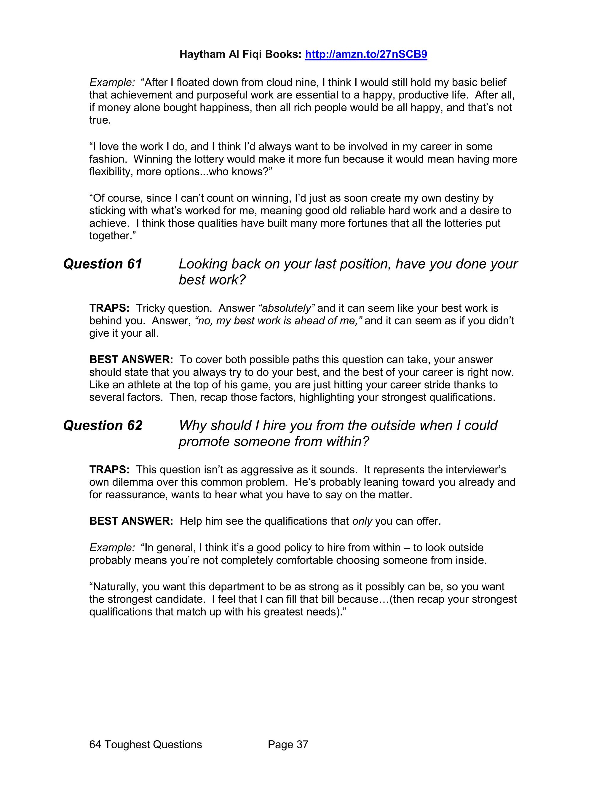 Haytham Al Fiqi Books: http://amzn.to/27nSCB9
64 Toughest Questions Page 37
Example: “After I floated down from cloud nine, I think I would still hold my basic belief
that achievement and purposeful work are essential to a happy, productive life. After all,
if money alone bought happiness, then all rich people would be all happy, and that’s not
true.
“I love the work I do, and I think I’d always want to be involved in my career in some
fashion. Winning the lottery would make it more fun because it would mean having more
flexibility, more options...who knows?”
“Of course, since I can’t count on winning, I’d just as soon create my own destiny by
sticking with what’s worked for me, meaning good old reliable hard work and a desire to
achieve. I think those qualities have built many more fortunes that all the lotteries put
together.”
Question 61 Looking back on your last position, have you done your
best work?
TRAPS: Tricky question. Answer “absolutely” and it can seem like your best work is
behind you. Answer, “no, my best work is ahead of me,” and it can seem as if you didn’t
give it your all.
BEST ANSWER: To cover both possible paths this question can take, your answer
should state that you always try to do your best, and the best of your career is right now.
Like an athlete at the top of his game, you are just hitting your career stride thanks to
several factors. Then, recap those factors, highlighting your strongest qualifications.
Question 62 Why should I hire you from the outside when I could
promote someone from within?
TRAPS: This question isn’t as aggressive as it sounds. It represents the interviewer’s
own dilemma over this common problem. He’s probably leaning toward you already and
for reassurance, wants to hear what you have to say on the matter.
BEST ANSWER: Help him see the qualifications that only you can offer.
Example: “In general, I think it’s a good policy to hire from within – to look outside
probably means you’re not completely comfortable choosing someone from inside.
“Naturally, you want this department to be as strong as it possibly can be, so you want
the strongest candidate. I feel that I can fill that bill because…(then recap your strongest
qualifications that match up with his greatest needs).”
 