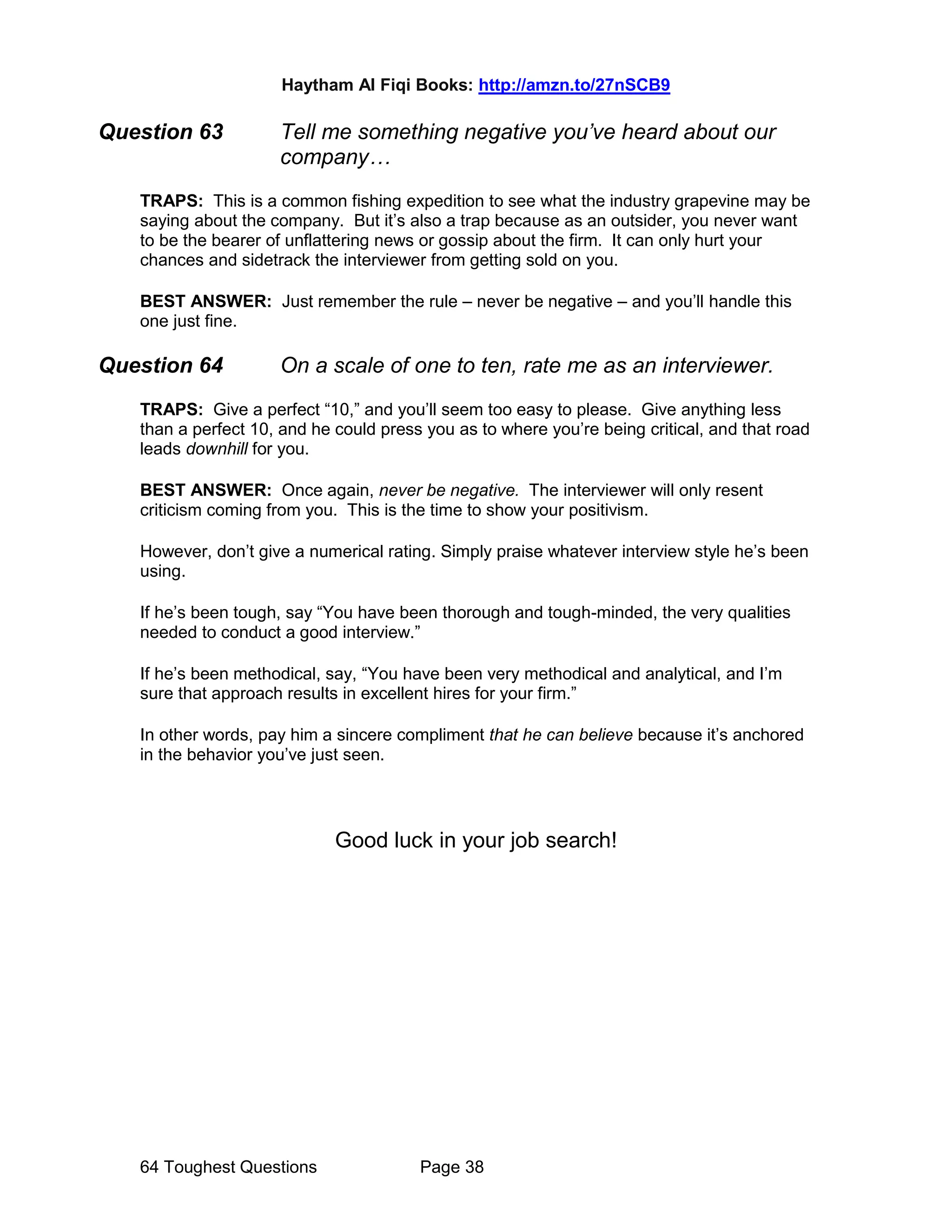 Haytham Al Fiqi Books: http://amzn.to/27nSCB9
64 Toughest Questions Page 38
Question 63 Tell me something negative you’ve heard about our
company…
TRAPS: This is a common fishing expedition to see what the industry grapevine may be
saying about the company. But it’s also a trap because as an outsider, you never want
to be the bearer of unflattering news or gossip about the firm. It can only hurt your
chances and sidetrack the interviewer from getting sold on you.
BEST ANSWER: Just remember the rule – never be negative – and you’ll handle this
one just fine.
Question 64 On a scale of one to ten, rate me as an interviewer.
TRAPS: Give a perfect “10,” and you’ll seem too easy to please. Give anything less
than a perfect 10, and he could press you as to where you’re being critical, and that road
leads downhill for you.
BEST ANSWER: Once again, never be negative. The interviewer will only resent
criticism coming from you. This is the time to show your positivism.
However, don’t give a numerical rating. Simply praise whatever interview style he’s been
using.
If he’s been tough, say “You have been thorough and tough-minded, the very qualities
needed to conduct a good interview.”
If he’s been methodical, say, “You have been very methodical and analytical, and I’m
sure that approach results in excellent hires for your firm.”
In other words, pay him a sincere compliment that he can believe because it’s anchored
in the behavior you’ve just seen.
Good luck in your job search!
 