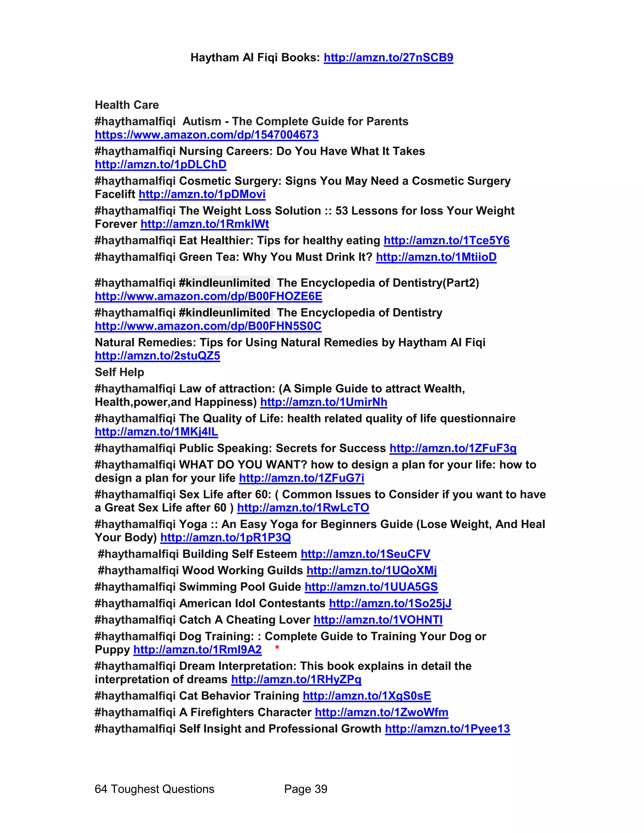 Haytham Al Fiqi Books: http://amzn.to/27nSCB9
64 Toughest Questions Page 39
Health Care
#haythamalfiqi Autism - The Complete Guide for Parents
https://www.amazon.com/dp/1547004673
#haythamalfiqi Nursing Careers: Do You Have What It Takes
http://amzn.to/1pDLChD
#haythamalfiqi Cosmetic Surgery: Signs You May Need a Cosmetic Surgery
Facelift http://amzn.to/1pDMovi
#haythamalfiqi The Weight Loss Solution :: 53 Lessons for loss Your Weight
Forever http://amzn.to/1RmkIWt
#haythamalfiqi Eat Healthier: Tips for healthy eating http://amzn.to/1Tce5Y6
#haythamalfiqi Green Tea: Why You Must Drink It? http://amzn.to/1MtiioD
#haythamalfiqi #kindleunlimited The Encyclopedia of Dentistry(Part2)
http://www.amazon.com/dp/B00FHOZE6E
#haythamalfiqi #kindleunlimited The Encyclopedia of Dentistry
http://www.amazon.com/dp/B00FHN5S0C
Natural Remedies: Tips for Using Natural Remedies by Haytham Al Fiqi
http://amzn.to/2stuQZ5
Self Help
#haythamalfiqi Law of attraction: (A Simple Guide to attract Wealth,
Health,power,and Happiness) http://amzn.to/1UmirNh
#haythamalfiqi The Quality of Life: health related quality of life questionnaire
http://amzn.to/1MKj4IL
#haythamalfiqi Public Speaking: Secrets for Success http://amzn.to/1ZFuF3g
#haythamalfiqi WHAT DO YOU WANT? how to design a plan for your life: how to
design a plan for your life http://amzn.to/1ZFuG7i
#haythamalfiqi Sex Life after 60: ( Common Issues to Consider if you want to have
a Great Sex Life after 60 ) http://amzn.to/1RwLcTO
#haythamalfiqi Yoga :: An Easy Yoga for Beginners Guide (Lose Weight, And Heal
Your Body) http://amzn.to/1pR1P3Q
#haythamalfiqi Building Self Esteem http://amzn.to/1SeuCFV
#haythamalfiqi Wood Working Guilds http://amzn.to/1UQoXMj
#haythamalfiqi Swimming Pool Guide http://amzn.to/1UUA5GS
#haythamalfiqi American Idol Contestants http://amzn.to/1So25jJ
#haythamalfiqi Catch A Cheating Lover http://amzn.to/1VOHNTI
#haythamalfiqi Dog Training: : Complete Guide to Training Your Dog or
Puppy http://amzn.to/1Rml9A2 *
#haythamalfiqi Dream Interpretation: This book explains in detail the
interpretation of dreams http://amzn.to/1RHyZPq
#haythamalfiqi Cat Behavior Training http://amzn.to/1XgS0sE
#haythamalfiqi A Firefighters Character http://amzn.to/1ZwoWfm
#haythamalfiqi Self Insight and Professional Growth http://amzn.to/1Pyee13
 