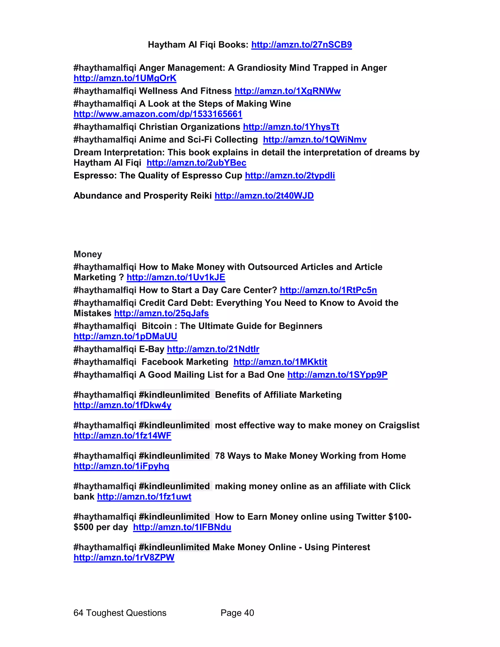 Haytham Al Fiqi Books: http://amzn.to/27nSCB9
64 Toughest Questions Page 40
#haythamalfiqi Anger Management: A Grandiosity Mind Trapped in Anger
http://amzn.to/1UMgOrK
#haythamalfiqi Wellness And Fitness http://amzn.to/1XgRNWw
#haythamalfiqi A Look at the Steps of Making Wine
http://www.amazon.com/dp/1533165661
#haythamalfiqi Christian Organizations http://amzn.to/1YhysTt
#haythamalfiqi Anime and Sci-Fi Collecting http://amzn.to/1QWiNmv
Dream Interpretation: This book explains in detail the interpretation of dreams by
Haytham Al Fiqi http://amzn.to/2ubYBec
Espresso: The Quality of Espresso Cup http://amzn.to/2typdIi
Abundance and Prosperity Reiki http://amzn.to/2t40WJD
Money
#haythamalfiqi How to Make Money with Outsourced Articles and Article
Marketing ? http://amzn.to/1Uv1kJE
#haythamalfiqi How to Start a Day Care Center? http://amzn.to/1RtPc5n
#haythamalfiqi Credit Card Debt: Everything You Need to Know to Avoid the
Mistakes http://amzn.to/25qJafs
#haythamalfiqi Bitcoin : The Ultimate Guide for Beginners
http://amzn.to/1pDMaUU
#haythamalfiqi E-Bay http://amzn.to/21NdtIr
#haythamalfiqi Facebook Marketing http://amzn.to/1MKktit
#haythamalfiqi A Good Mailing List for a Bad One http://amzn.to/1SYpp9P
#haythamalfiqi #kindleunlimited Benefits of Affiliate Marketing
http://amzn.to/1fDkw4y
#haythamalfiqi #kindleunlimited most effective way to make money on Craigslist
http://amzn.to/1fz14WF
#haythamalfiqi #kindleunlimited 78 Ways to Make Money Working from Home
http://amzn.to/1iFpyhq
#haythamalfiqi #kindleunlimited making money online as an affiliate with Click
bank http://amzn.to/1fz1uwt
#haythamalfiqi #kindleunlimited How to Earn Money online using Twitter $100-
$500 per day http://amzn.to/1lFBNdu
#haythamalfiqi #kindleunlimited Make Money Online - Using Pinterest
http://amzn.to/1rV8ZPW
 