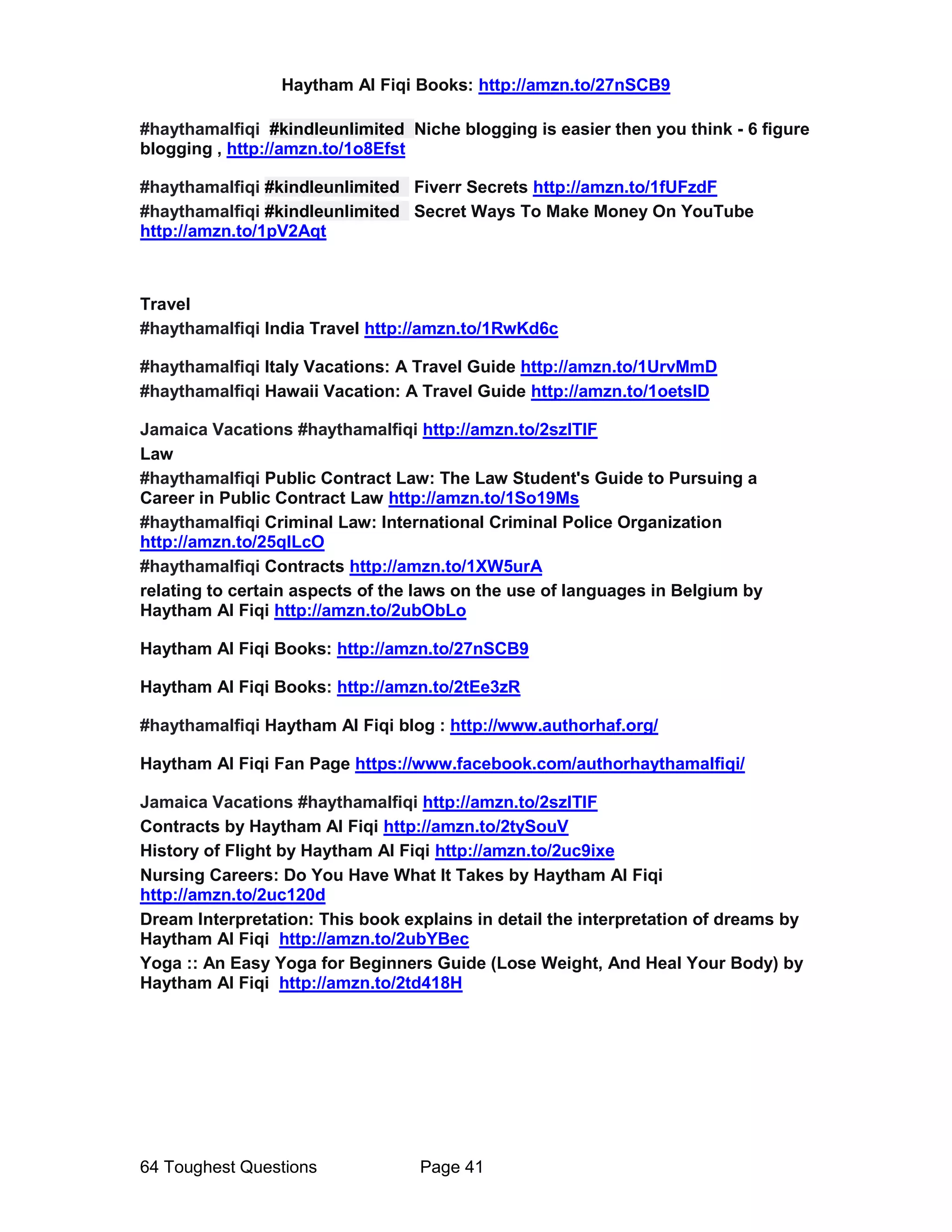 Haytham Al Fiqi Books: http://amzn.to/27nSCB9
64 Toughest Questions Page 41
#haythamalfiqi #kindleunlimited Niche blogging is easier then you think - 6 figure
blogging , http://amzn.to/1o8Efst
#haythamalfiqi #kindleunlimited Fiverr Secrets http://amzn.to/1fUFzdF
#haythamalfiqi #kindleunlimited Secret Ways To Make Money On YouTube
http://amzn.to/1pV2Aqt
Travel
#haythamalfiqi India Travel http://amzn.to/1RwKd6c
#haythamalfiqi Italy Vacations: A Travel Guide http://amzn.to/1UrvMmD
#haythamalfiqi Hawaii Vacation: A Travel Guide http://amzn.to/1oetslD
Jamaica Vacations #haythamalfiqi http://amzn.to/2szlTIF
Law
#haythamalfiqi Public Contract Law: The Law Student's Guide to Pursuing a
Career in Public Contract Law http://amzn.to/1So19Ms
#haythamalfiqi Criminal Law: International Criminal Police Organization
http://amzn.to/25qILcO
#haythamalfiqi Contracts http://amzn.to/1XW5urA
relating to certain aspects of the laws on the use of languages in Belgium by
Haytham Al Fiqi http://amzn.to/2ubObLo
Haytham Al Fiqi Books: http://amzn.to/27nSCB9
Haytham Al Fiqi Books: http://amzn.to/2tEe3zR
#haythamalfiqi Haytham Al Fiqi blog : http://www.authorhaf.org/
Haytham Al Fiqi Fan Page https://www.facebook.com/authorhaythamalfiqi/
Jamaica Vacations #haythamalfiqi http://amzn.to/2szlTIF
Contracts by Haytham Al Fiqi http://amzn.to/2tySouV
History of Flight by Haytham Al Fiqi http://amzn.to/2uc9ixe
Nursing Careers: Do You Have What It Takes by Haytham Al Fiqi
http://amzn.to/2uc120d
Dream Interpretation: This book explains in detail the interpretation of dreams by
Haytham Al Fiqi http://amzn.to/2ubYBec
Yoga :: An Easy Yoga for Beginners Guide (Lose Weight, And Heal Your Body) by
Haytham Al Fiqi http://amzn.to/2td418H
 
