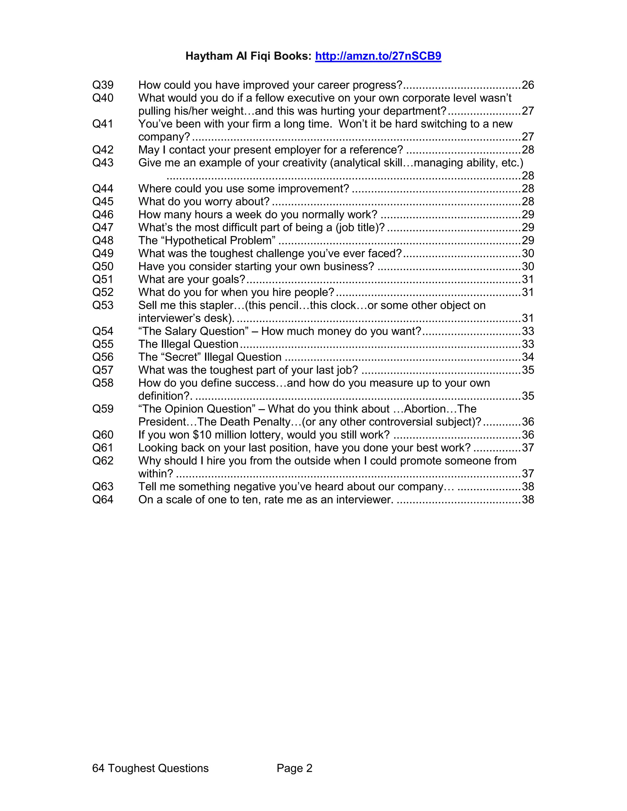 Haytham Al Fiqi Books: http://amzn.to/27nSCB9
64 Toughest Questions Page 2
Q39 How could you have improved your career progress?.....................................26
Q40 What would you do if a fellow executive on your own corporate level wasn’t
pulling his/her weight…and this was hurting your department?.......................27
Q41 You’ve been with your firm a long time. Won’t it be hard switching to a new
company?.......................................................................................................27
Q42 May I contact your present employer for a reference? ....................................28
Q43 Give me an example of your creativity (analytical skill…managing ability, etc.)
...............................................................................................................28
Q44 Where could you use some improvement? .....................................................28
Q45 What do you worry about? ..............................................................................28
Q46 How many hours a week do you normally work? ............................................29
Q47 What’s the most difficult part of being a (job title)? ..........................................29
Q48 The “Hypothetical Problem” ............................................................................29
Q49 What was the toughest challenge you’ve ever faced?.....................................30
Q50 Have you consider starting your own business? .............................................30
Q51 What are your goals?......................................................................................31
Q52 What do you for when you hire people?..........................................................31
Q53 Sell me this stapler…(this pencil…this clock…or some other object on
interviewer’s desk). .........................................................................................31
Q54 “The Salary Question” – How much money do you want?...............................33
Q55 The Illegal Question........................................................................................33
Q56 The “Secret” Illegal Question ..........................................................................34
Q57 What was the toughest part of your last job? ..................................................35
Q58 How do you define success…and how do you measure up to your own
definition?. ......................................................................................................35
Q59 “The Opinion Question” – What do you think about …Abortion…The
President…The Death Penalty…(or any other controversial subject)?............36
Q60 If you won $10 million lottery, would you still work? ........................................36
Q61 Looking back on your last position, have you done your best work? ...............37
Q62 Why should I hire you from the outside when I could promote someone from
within? ............................................................................................................37
Q63 Tell me something negative you’ve heard about our company… ....................38
Q64 On a scale of one to ten, rate me as an interviewer. .......................................38
 