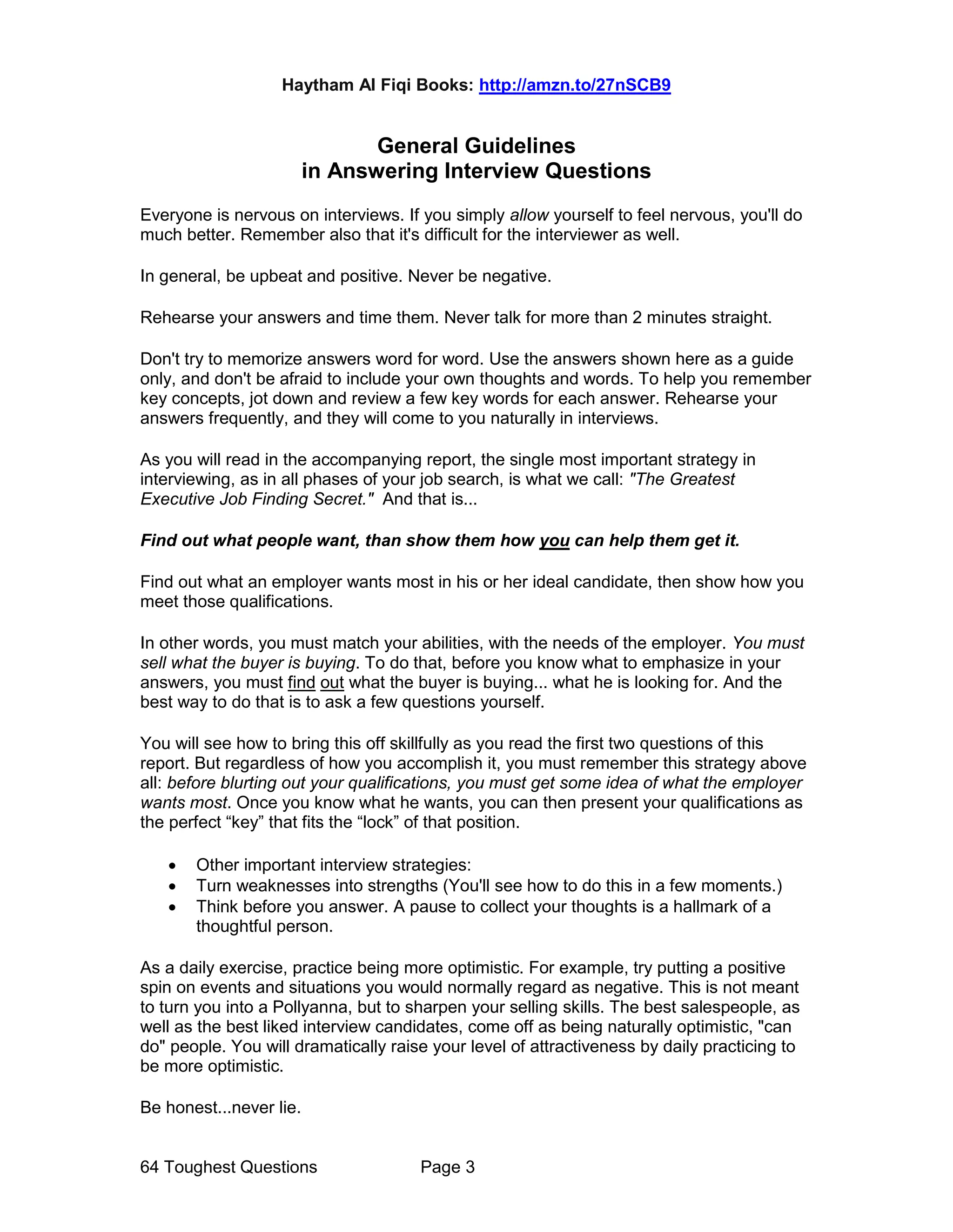 Haytham Al Fiqi Books: http://amzn.to/27nSCB9
64 Toughest Questions Page 3
General Guidelines
in Answering Interview Questions
Everyone is nervous on interviews. If you simply allow yourself to feel nervous, you'll do
much better. Remember also that it's difficult for the interviewer as well.
In general, be upbeat and positive. Never be negative.
Rehearse your answers and time them. Never talk for more than 2 minutes straight.
Don't try to memorize answers word for word. Use the answers shown here as a guide
only, and don't be afraid to include your own thoughts and words. To help you remember
key concepts, jot down and review a few key words for each answer. Rehearse your
answers frequently, and they will come to you naturally in interviews.
As you will read in the accompanying report, the single most important strategy in
interviewing, as in all phases of your job search, is what we call: "The Greatest
Executive Job Finding Secret." And that is...
Find out what people want, than show them how you can help them get it.
Find out what an employer wants most in his or her ideal candidate, then show how you
meet those qualifications.
In other words, you must match your abilities, with the needs of the employer. You must
sell what the buyer is buying. To do that, before you know what to emphasize in your
answers, you must find out what the buyer is buying... what he is looking for. And the
best way to do that is to ask a few questions yourself.
You will see how to bring this off skillfully as you read the first two questions of this
report. But regardless of how you accomplish it, you must remember this strategy above
all: before blurting out your qualifications, you must get some idea of what the employer
wants most. Once you know what he wants, you can then present your qualifications as
the perfect “key” that fits the “lock” of that position.
• Other important interview strategies:
• Turn weaknesses into strengths (You'll see how to do this in a few moments.)
• Think before you answer. A pause to collect your thoughts is a hallmark of a
thoughtful person.
As a daily exercise, practice being more optimistic. For example, try putting a positive
spin on events and situations you would normally regard as negative. This is not meant
to turn you into a Pollyanna, but to sharpen your selling skills. The best salespeople, as
well as the best liked interview candidates, come off as being naturally optimistic, "can
do" people. You will dramatically raise your level of attractiveness by daily practicing to
be more optimistic.
Be honest...never lie.
 