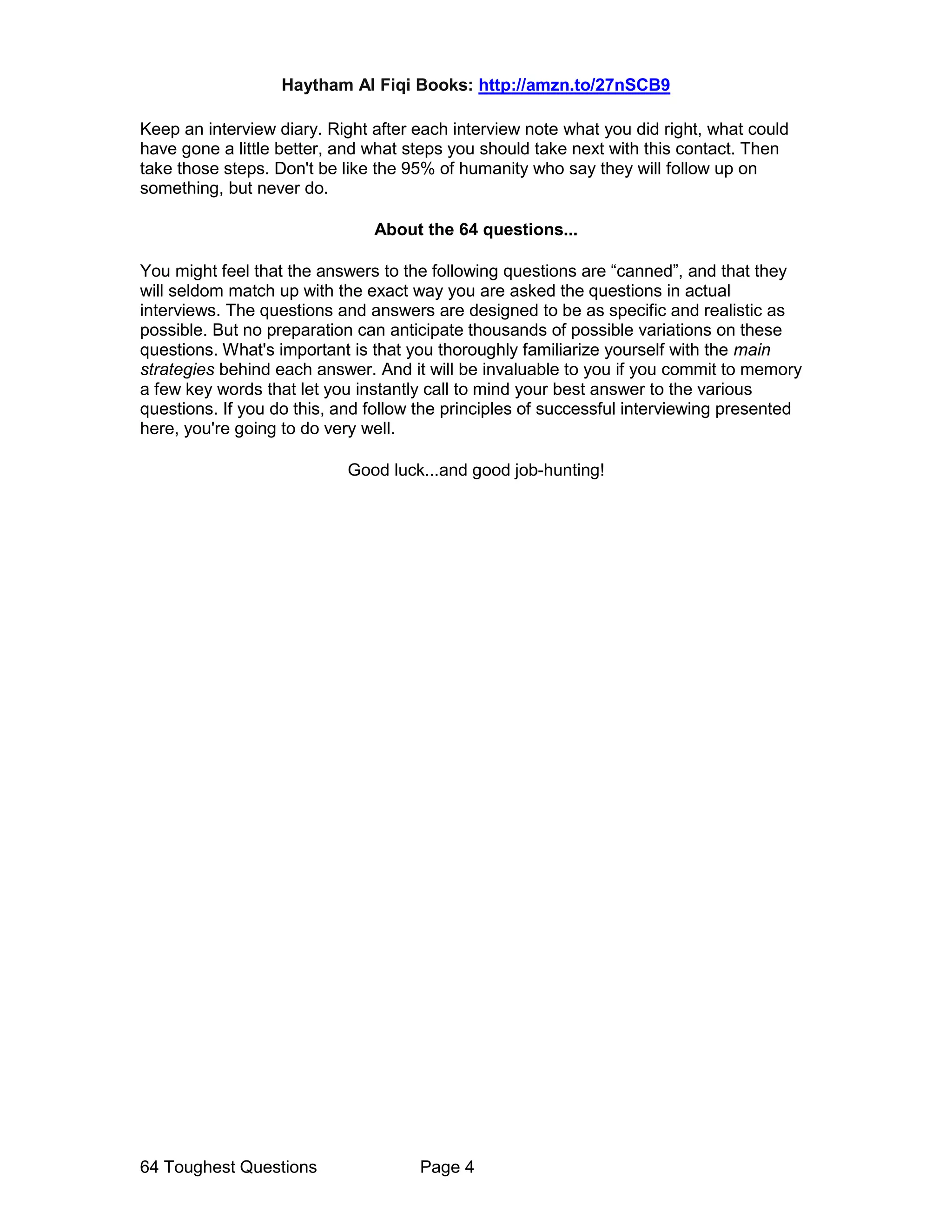 Haytham Al Fiqi Books: http://amzn.to/27nSCB9
64 Toughest Questions Page 4
Keep an interview diary. Right after each interview note what you did right, what could
have gone a little better, and what steps you should take next with this contact. Then
take those steps. Don't be like the 95% of humanity who say they will follow up on
something, but never do.
About the 64 questions...
You might feel that the answers to the following questions are “canned”, and that they
will seldom match up with the exact way you are asked the questions in actual
interviews. The questions and answers are designed to be as specific and realistic as
possible. But no preparation can anticipate thousands of possible variations on these
questions. What's important is that you thoroughly familiarize yourself with the main
strategies behind each answer. And it will be invaluable to you if you commit to memory
a few key words that let you instantly call to mind your best answer to the various
questions. If you do this, and follow the principles of successful interviewing presented
here, you're going to do very well.
Good luck...and good job-hunting!
 