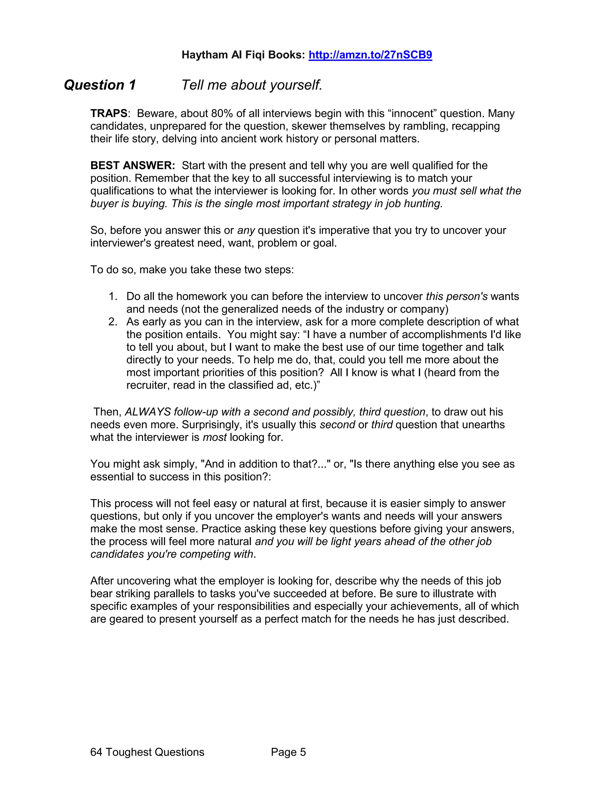 Haytham Al Fiqi Books: http://amzn.to/27nSCB9
64 Toughest Questions Page 5
Question 1 Tell me about yourself.
TRAPS: Beware, about 80% of all interviews begin with this “innocent” question. Many
candidates, unprepared for the question, skewer themselves by rambling, recapping
their life story, delving into ancient work history or personal matters.
BEST ANSWER: Start with the present and tell why you are well qualified for the
position. Remember that the key to all successful interviewing is to match your
qualifications to what the interviewer is looking for. In other words you must sell what the
buyer is buying. This is the single most important strategy in job hunting.
So, before you answer this or any question it's imperative that you try to uncover your
interviewer's greatest need, want, problem or goal.
To do so, make you take these two steps:
1. Do all the homework you can before the interview to uncover this person's wants
and needs (not the generalized needs of the industry or company)
2. As early as you can in the interview, ask for a more complete description of what
the position entails. You might say: “I have a number of accomplishments I'd like
to tell you about, but I want to make the best use of our time together and talk
directly to your needs. To help me do, that, could you tell me more about the
most important priorities of this position? All I know is what I (heard from the
recruiter, read in the classified ad, etc.)”
Then, ALWAYS follow-up with a second and possibly, third question, to draw out his
needs even more. Surprisingly, it's usually this second or third question that unearths
what the interviewer is most looking for.
You might ask simply, "And in addition to that?..." or, "Is there anything else you see as
essential to success in this position?:
This process will not feel easy or natural at first, because it is easier simply to answer
questions, but only if you uncover the employer's wants and needs will your answers
make the most sense. Practice asking these key questions before giving your answers,
the process will feel more natural and you will be light years ahead of the other job
candidates you're competing with.
After uncovering what the employer is looking for, describe why the needs of this job
bear striking parallels to tasks you've succeeded at before. Be sure to illustrate with
specific examples of your responsibilities and especially your achievements, all of which
are geared to present yourself as a perfect match for the needs he has just described.
 