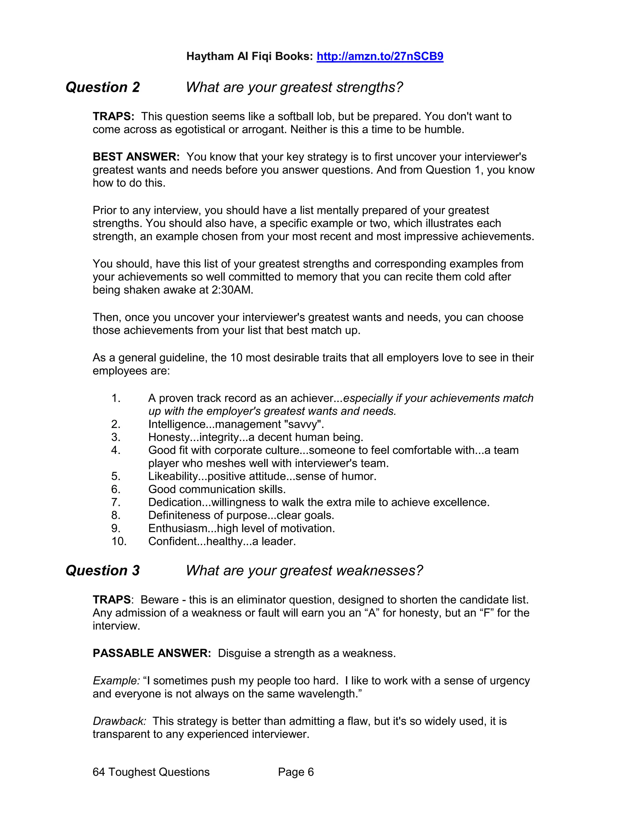 Haytham Al Fiqi Books: http://amzn.to/27nSCB9
64 Toughest Questions Page 6
Question 2 What are your greatest strengths?
TRAPS: This question seems like a softball lob, but be prepared. You don't want to
come across as egotistical or arrogant. Neither is this a time to be humble.
BEST ANSWER: You know that your key strategy is to first uncover your interviewer's
greatest wants and needs before you answer questions. And from Question 1, you know
how to do this.
Prior to any interview, you should have a list mentally prepared of your greatest
strengths. You should also have, a specific example or two, which illustrates each
strength, an example chosen from your most recent and most impressive achievements.
You should, have this list of your greatest strengths and corresponding examples from
your achievements so well committed to memory that you can recite them cold after
being shaken awake at 2:30AM.
Then, once you uncover your interviewer's greatest wants and needs, you can choose
those achievements from your list that best match up.
As a general guideline, the 10 most desirable traits that all employers love to see in their
employees are:
1. A proven track record as an achiever...especially if your achievements match
up with the employer's greatest wants and needs.
2. Intelligence...management "savvy".
3. Honesty...integrity...a decent human being.
4. Good fit with corporate culture...someone to feel comfortable with...a team
player who meshes well with interviewer's team.
5. Likeability...positive attitude...sense of humor.
6. Good communication skills.
7. Dedication...willingness to walk the extra mile to achieve excellence.
8. Definiteness of purpose...clear goals.
9. Enthusiasm...high level of motivation.
10. Confident...healthy...a leader.
Question 3 What are your greatest weaknesses?
TRAPS: Beware - this is an eliminator question, designed to shorten the candidate list.
Any admission of a weakness or fault will earn you an “A” for honesty, but an “F” for the
interview.
PASSABLE ANSWER: Disguise a strength as a weakness.
Example: “I sometimes push my people too hard. I like to work with a sense of urgency
and everyone is not always on the same wavelength.”
Drawback: This strategy is better than admitting a flaw, but it's so widely used, it is
transparent to any experienced interviewer.
 
