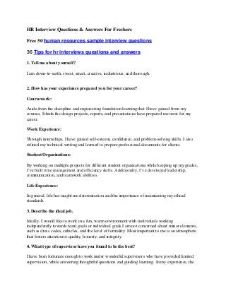 HR Interview Questions & Answers For Freshers
Free 50 human resources sample interview questions
36 Tips for hr interviews questions and answers
1. Tell me about yourself?
I am down-to-earth, sweet, smart, creative, industrious, and thorough.
2. How has your experience prepared you for your career?
Coursework:
Aside from the discipline and engineering foundation learning that I have gained from my
courses, I think the design projects, reports, and presentations have prepared me most for my
career.
Work Experience:
Through internships, I have gained self-esteem, confidence, and problem-solving skills. I also
refined my technical writing and learned to prepare professional documents for clients.
Student Organizations:
By working on multiple projects for different student organizations while keeping up my grades,
I’ve built time management and efficiency skills. Additionally, I’ve developed leadership,
communication, and teamwork abilities.
Life Experience:
In general, life has taught me determination and the importance of maintaining my ethical
standards.
3. Describe the ideal job.
Ideally, I would like to work in a fun, warm environment with individuals working
independently towards team goals or individual goals.I am not concerned about minor elements,
such as dress codes, cubicles, and the level of formality. Most important to me is an atmosphere
that fosters attention to quality, honesty, and integrity.
4. What type of supervisor have you found to be the best?
I have been fortunate enough to work under wonderful supervisors who have provided limited
supervision, while answering thoughtful questions and guiding learning. In my experience, the
 