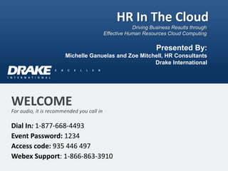 HR In The Cloud
                                                       Driving Business Results through
                                           Effective Human Resources Cloud Computing

                                                                 Presented By:
                       Michelle Ganuelas and Zoe Mitchell, HR Consultants
                                                      Drake International




WELCOME
For audio, it is recommended you call in

Dial In: 1-877-668-4493
Event Password: 1234
Access code: 935 446 497
Webex Support: 1-866-863-3910
 
