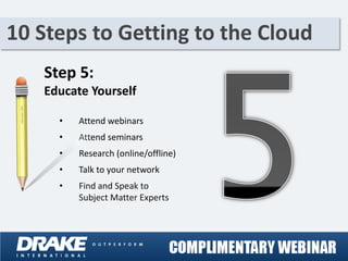 10 Steps to Getting to the Cloud
   Step 5:
   Educate Yourself

     •   Attend webinars
     •   Attend seminars
     •   Research (online/offline)
     •   Talk to your network
     •   Find and Speak to
         Subject Matter Experts
 