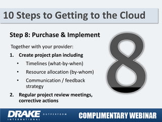 10 Steps to Getting to the Cloud
 Step 8: Purchase & Implement
 Together with your provider:
 1. Create project plan including
    •   Timelines (what-by-when)
    •   Resource allocation (by-whom)
    •   Communication / feedback
        strategy
 2. Regular project review meetings,
    corrective actions
 
