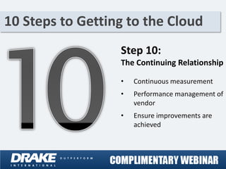 10 Steps to Getting to the Cloud
                  Step 10:
                  The Continuing Relationship

                  •   Continuous measurement
                  •   Performance management of
                      vendor
                  •   Ensure improvements are
                      achieved
 