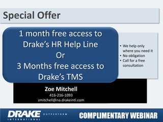 Special Offer
   1 month free access to
     Drake’s HR Help Line            • We help only
                                       where you need it
              Or                     • No obligation
                                     • Call for a free
   3 Months free access to             consultation


         Drake’s TMS
           Zoe Mitchell
              416-216-1093
        zmitchell@na.drakeintl.com
 