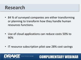 Research
• 84 % of surveyed companies are either transforming
  or planning to transform how they handle human
  resources functions.

• Use of cloud applications can reduce costs 50% to
  90%

• IT resource subscription pilot saw 28% cost savings
 