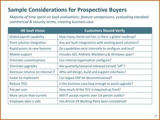 Sample Considerations for Prospective Buyers
Majority of time spent on SaaS evaluations: feature comparisons, evaluating standard
commercial & security terms, creating business case.

       HR SaaS Vision                                Customers Should Verify
Global payroll capability          How many clients are live; is there a global roadmap?
Point solution integration         Any pre-built integrations with existing point solutions?
Rapid access to new features       Do capabilities exist internally to configure and test?
Mobile support                     Includes iOS, Android, Blackberry & Windows apps?
Eliminate customizations           Can internal organization configure?
Eliminate upgrades                 Are quarterly/seasonal released turned “off”?
Decrease reliance on internal IT   Who will design, build and support interfaces?
Faster to implement                Can legacy ERP be decommissioned?
Reduce TCO                         Is the business case long enough to avoid upgrade?
Pay per user                       How much of the TCV is required up front?
More secure than current           Will IT accept reports over 1st person audits?
Employee data is safe              Has Article 29 Working Party been considered?



                                                                                               14
 