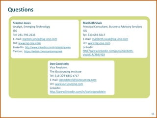 Questions

 Stanton Jones                                          Maribeth Sivak
 Analyst, Emerging Technology                           Principal Consultant, Business Advisory Services
 ISG                                                    ISG
 Tel: 281-795-2636                                      Tel: 630-659-5017
 E-mail: stanton.jones@isg-one.com                      E-mail: maribeth.sivak@isg-one.com
 Url: www.isg-one.com                                   Url: www.isg-one.com
 LinkedIn: http://www.linkedin.com/in/stantonjones      LinkedIn:
 Twitter: https://twitter.com/stantonmjones             http://www.linkedin.com/pub/maribeth-
                                                        sivak/14/368/418


                                Dan Goodstein
                                Vice President
                                The Outsourcing Institute
                                Tel: 516-279-6850 x717
                                E-mail: dgoodstein@outsourcing.com
                                Url: www.outsourcing.com
                                LinkedIn:
                                http://www.linkedin.com/in/danielgoodstein




                                                                                                           15
 