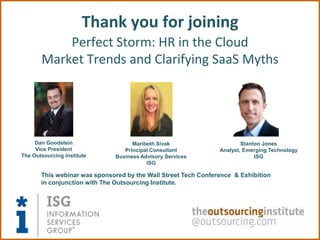 Thank you for joining
           Perfect Storm: HR in the Cloud
       Market Trends and Clarifying SaaS Myths




     Dan Goodstein                  Maribeth Sivak                      Stanton Jones
     Vice President              Principal Consultant           Analyst, Emerging Technology
The Outsourcing Institute     Business Advisory Services                     ISG
                                         ISG

       This webinar was sponsored by the Wall Street Tech Conference & Exhibition
       in conjunction with The Outsourcing Institute.
 
