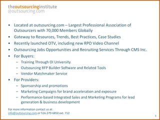• Located at outsourcing.com – Largest Professional Association of
  Outsourcers with 70,000 Members Globally
• Gateway to Resources, Trends, Best Practices, Case Studies
• Recently launched OTV, including new RPO Video Channel
• Outsourcing Jobs Opportunities and Recruiting Services Through CMS Inc.
• For Buyers:
     – Training Through OI University
     – Outsourcing RFP Builder Software and Related Tools
     – Vendor Matchmaker Service
• For Providers:
     – Sponsorship and promotions
     – Marketing Campaigns for brand acceleration and exposure
     – Performance-based Integrated Sales and Marketing Programs for lead
       generation & business development
For more information contact us at:
info@outsourcing.com or 516-279-6850 ext. 712
                                                                            3
 