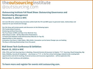 Outsourcing Institute Fall Road Show: Outsourcing Governance and
Relationship Management
December 5, 2012 in NYC
Join over 80 senior outsourcing executives within both the ITO and BPO space to generate leads, relationships and
exposure for your brand and message.

Our Fall show will include panels and discussion on the following topics:
ITO Trends & Best Practices;
Onshoring and Rural Sourcing;
The True Power of BPO and How it Can Work for You;
Alternatives to India - All Key Alternative Destinations;
T5 Panel (Tech Related Trends All Executives Must be on Top of);
Opportunities in Latin America;
Innovation-Cost Save is Table Stakes -Why Settle- Innovation can be Game Changer you are Seeking
The Keys to Winning Relationships Cross Fire panel.


Wall Street Tech Conference & Exhibition
March 13, 1013 in NYC
CIOs, CTOs and Tech Sourcing Execs in Banking, Financial Services & Insurance to Explore "T-5": Sourcing, Cloud Computing, Big
Data, Mobility, Security & Compliance - also known as "T-5", or the five critical technology-related trends creating both
opportunities and risk for banking, financial services and insurance organizations - will be explored at the
Wall Street Tech Conference & Exhibition.



To learn more and register for events visit outsourcing.com.
 